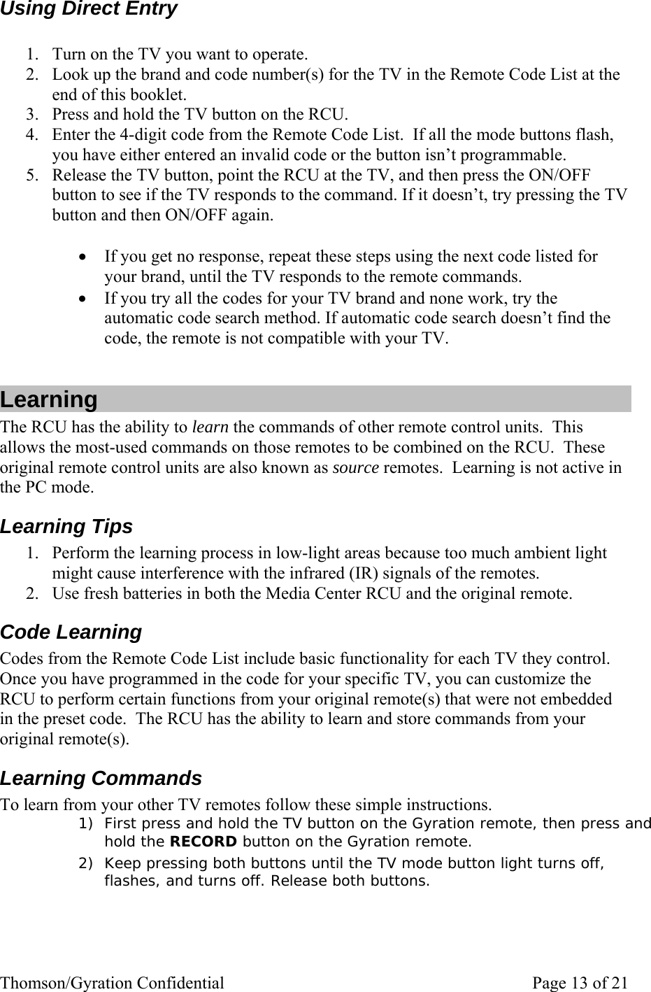 Thomson/Gyration Confidential    Page 13 of 21 Using Direct Entry  1. Turn on the TV you want to operate. 2. Look up the brand and code number(s) for the TV in the Remote Code List at the end of this booklet.   3. Press and hold the TV button on the RCU. 4. Enter the 4-digit code from the Remote Code List.  If all the mode buttons flash, you have either entered an invalid code or the button isn’t programmable. 5. Release the TV button, point the RCU at the TV, and then press the ON/OFF button to see if the TV responds to the command. If it doesn’t, try pressing the TV button and then ON/OFF again.   • If you get no response, repeat these steps using the next code listed for your brand, until the TV responds to the remote commands. • If you try all the codes for your TV brand and none work, try the automatic code search method. If automatic code search doesn’t find the code, the remote is not compatible with your TV.  Learning The RCU has the ability to learn the commands of other remote control units.  This allows the most-used commands on those remotes to be combined on the RCU.  These original remote control units are also known as source remotes.  Learning is not active in the PC mode. Learning Tips 1. Perform the learning process in low-light areas because too much ambient light might cause interference with the infrared (IR) signals of the remotes. 2. Use fresh batteries in both the Media Center RCU and the original remote.  Code Learning Codes from the Remote Code List include basic functionality for each TV they control.  Once you have programmed in the code for your specific TV, you can customize the RCU to perform certain functions from your original remote(s) that were not embedded in the preset code.  The RCU has the ability to learn and store commands from your original remote(s).   Learning Commands To learn from your other TV remotes follow these simple instructions. 1) First press and hold the TV button on the Gyration remote, then press and hold the RECORD button on the Gyration remote. 2) Keep pressing both buttons until the TV mode button light turns off, flashes, and turns off. Release both buttons. 