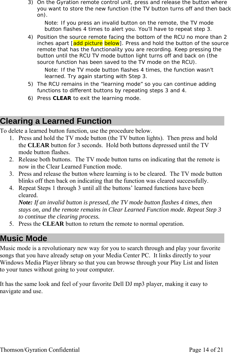 Thomson/Gyration Confidential    Page 14 of 21 3) On the Gyration remote control unit, press and release the button where you want to store the new function (the TV button turns off and then back on). Note: If you press an invalid button on the remote, the TV mode button flashes 4 times to alert you. You’ll have to repeat step 3. 4) Position the source remote facing the bottom of the RCU no more than 2 inches apart [add picture below]. Press and hold the button of the source remote that has the functionality you are recording. Keep pressing the button until the RCU TV mode button light turns off and back on (the source function has been saved to the TV mode on the RCU).  Note: If the TV mode button flashes 4 times, the function wasn’t learned. Try again starting with Step 3. 5) The RCU remains in the “learning mode” so you can continue adding functions to different buttons by repeating steps 3 and 4.  6) Press CLEAR to exit the learning mode.  Clearing a Learned Function To delete a learned button function, use the procedure below. 1. Press and hold the TV mode button (the TV button lights).  Then press and hold the CLEAR button for 3 seconds.  Hold both buttons depressed until the TV mode button flashes.   2. Release both buttons.  The TV mode button turns on indicating that the remote is now in the Clear Learned Function mode. 3. Press and release the button where learning is to be cleared.  The TV mode button blinks off then back on indicating that the function was cleared successfully.   4. Repeat Steps 1 through 3 until all the buttons’ learned functions have been cleared. Note: If an invalid button is pressed, the TV mode button flashes 4 times, then stays on, and the remote remains in Clear Learned Function mode. Repeat Step 3 to continue the clearing process. 5. Press the CLEAR button to return the remote to normal operation. Music Mode Music mode is a revolutionary new way for you to search through and play your favorite songs that you have already setup on your Media Center PC.  It links directly to your Windows Media Player library so that you can browse through your Play List and listen to your tunes without going to your computer.  It has the same look and feel of your favorite Dell DJ mp3 player, making it easy to navigate and use.      