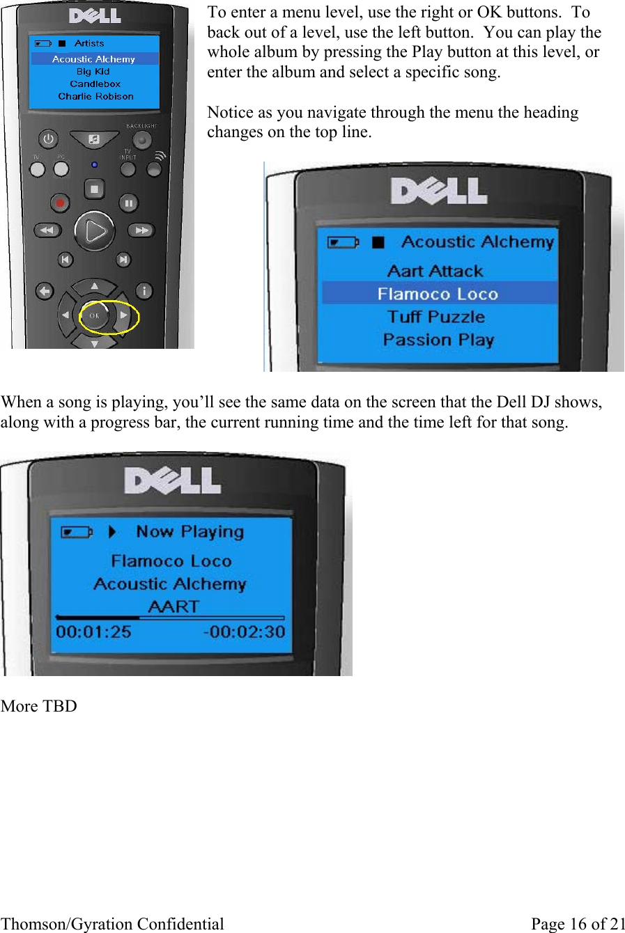 Thomson/Gyration Confidential    Page 16 of 21    To enter a menu level, use the right or OK buttons.  To back out of a level, use the left button.  You can play the whole album by pressing the Play button at this level, or enter the album and select a specific song.  Notice as you navigate through the menu the heading changes on the top line.                  When a song is playing, you’ll see the same data on the screen that the Dell DJ shows, along with a progress bar, the current running time and the time left for that song.    More TBD         