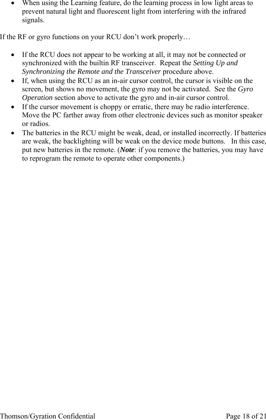 Thomson/Gyration Confidential    Page 18 of 21 • When using the Learning feature, do the learning process in low light areas to prevent natural light and fluorescent light from interfering with the infrared signals.  If the RF or gyro functions on your RCU don’t work properly…  • If the RCU does not appear to be working at all, it may not be connected or synchronized with the builtin RF transceiver.  Repeat the Setting Up and Synchronizing the Remote and the Transceiver procedure above. • If, when using the RCU as an in-air cursor control, the cursor is visible on the screen, but shows no movement, the gyro may not be activated.  See the Gyro Operation section above to activate the gyro and in-air cursor control.   • If the cursor movement is choppy or erratic, there may be radio interference.  Move the PC farther away from other electronic devices such as monitor speaker or radios.   • The batteries in the RCU might be weak, dead, or installed incorrectly. If batteries are weak, the backlighting will be weak on the device mode buttons.   In this case, put new batteries in the remote. (Note: if you remove the batteries, you may have to reprogram the remote to operate other components.)  