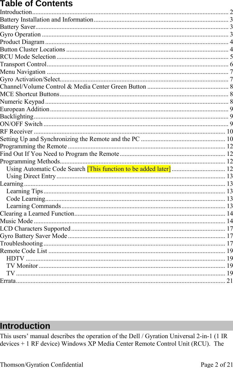 Thomson/Gyration Confidential    Page 2 of 21 Table of Contents Introduction......................................................................................................................... 2 Battery Installation and Information................................................................................... 3 Battery Saver....................................................................................................................... 3 Gyro Operation ................................................................................................................... 3 Product Diagram .................................................................................................................4 Button Cluster Locations .................................................................................................... 4 RCU Mode Selection .......................................................................................................... 5 Transport Control................................................................................................................ 6 Menu Navigation ................................................................................................................ 7 Gyro Activation/Select........................................................................................................ 7 Channel/Volume Control &amp; Media Center Green Button .................................................. 8 MCE Shortcut Buttons........................................................................................................ 8 Numeric Keypad ................................................................................................................. 8 European Addition.............................................................................................................. 9 Backlighting........................................................................................................................ 9 ON/OFF Switch .................................................................................................................. 9 RF Receiver ...................................................................................................................... 10 Setting Up and Synchronizing the Remote and the PC .................................................... 10 Programming the Remote ................................................................................................. 12 Find Out If You Need to Program the Remote................................................................. 12 Programming Methods...................................................................................................... 12 Using Automatic Code Search [This function to be added later] ................................. 12 Using Direct Entry ........................................................................................................ 13 Learning ............................................................................................................................ 13 Learning Tips................................................................................................................ 13 Code Learning............................................................................................................... 13 Learning Commands..................................................................................................... 13 Clearing a Learned Function............................................................................................. 14 Music Mode ...................................................................................................................... 14 LCD Characters Supported ............................................................................................... 17 Gyro Battery Saver Mode ................................................................................................. 17 Troubleshooting ................................................................................................................ 17 Remote Code List ............................................................................................................. 19 HDTV ........................................................................................................................... 19 TV Monitor ................................................................................................................... 19 TV ................................................................................................................................. 19 Errata................................................................................................................................. 21     Introduction This users’ manual describes the operation of the Dell / Gyration Universal 2-in-1 (1 IR devices + 1 RF device) Windows XP Media Center Remote Control Unit (RCU).  The 