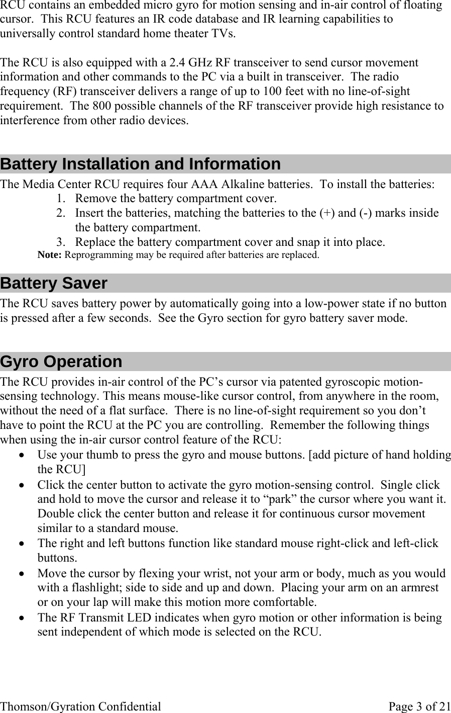 Thomson/Gyration Confidential    Page 3 of 21 RCU contains an embedded micro gyro for motion sensing and in-air control of floating cursor.  This RCU features an IR code database and IR learning capabilities to universally control standard home theater TVs.    The RCU is also equipped with a 2.4 GHz RF transceiver to send cursor movement information and other commands to the PC via a built in transceiver.  The radio frequency (RF) transceiver delivers a range of up to 100 feet with no line-of-sight requirement.  The 800 possible channels of the RF transceiver provide high resistance to interference from other radio devices.  Battery Installation and Information The Media Center RCU requires four AAA Alkaline batteries.  To install the batteries: 1. Remove the battery compartment cover. 2. Insert the batteries, matching the batteries to the (+) and (-) marks inside the battery compartment. 3. Replace the battery compartment cover and snap it into place. Note: Reprogramming may be required after batteries are replaced. Battery Saver The RCU saves battery power by automatically going into a low-power state if no button is pressed after a few seconds.  See the Gyro section for gyro battery saver mode.  Gyro Operation The RCU provides in-air control of the PC’s cursor via patented gyroscopic motion-sensing technology. This means mouse-like cursor control, from anywhere in the room, without the need of a flat surface.  There is no line-of-sight requirement so you don’t have to point the RCU at the PC you are controlling.  Remember the following things when using the in-air cursor control feature of the RCU: • Use your thumb to press the gyro and mouse buttons. [add picture of hand holding the RCU] • Click the center button to activate the gyro motion-sensing control.  Single click and hold to move the cursor and release it to “park” the cursor where you want it.  Double click the center button and release it for continuous cursor movement similar to a standard mouse. • The right and left buttons function like standard mouse right-click and left-click buttons. • Move the cursor by flexing your wrist, not your arm or body, much as you would with a flashlight; side to side and up and down.  Placing your arm on an armrest or on your lap will make this motion more comfortable. • The RF Transmit LED indicates when gyro motion or other information is being sent independent of which mode is selected on the RCU.   