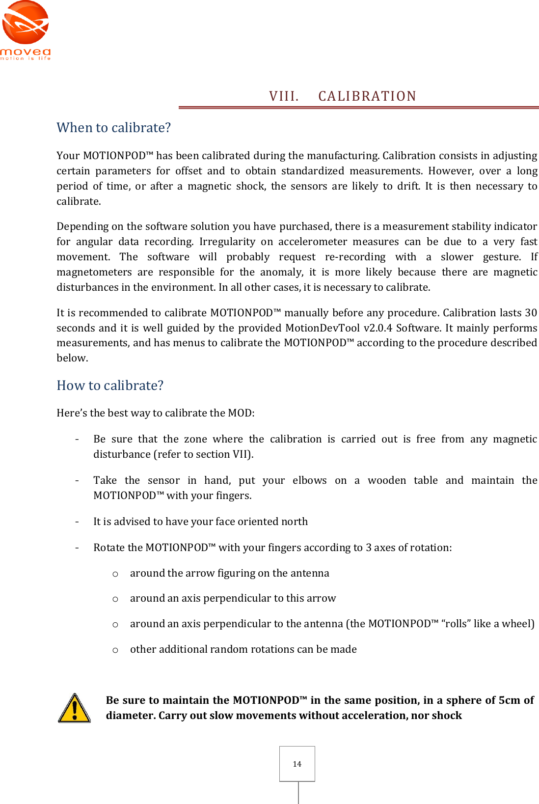       14 VIII. CALIBRATION When to calibrate? Your MOTIONPOD™ has been calibrated during the manufacturing. Calibration consists in adjusting certain  parameters  for  offset  and  to  obtain  standardized  measurements.  However,  over  a  long period  of  time,  or  after  a  magnetic  shock,  the  sensors  are  likely  to  drift.  It  is  then  necessary  to calibrate. Depending on the software solution you have purchased, there is a measurement stability indicator for  angular  data  recording.  Irregularity  on  accelerometer  measures  can  be  due  to  a  very  fast movement.  The  software  will  probably  request  re-recording  with  a  slower  gesture.  If magnetometers  are  responsible  for  the  anomaly,  it  is  more  likely  because  there  are  magnetic disturbances in the environment. In all other cases, it is necessary to calibrate. It is recommended to calibrate MOTIONPOD™ manually before any procedure. Calibration lasts 30 seconds and it is well guided by the provided MotionDevTool v2.0.4 Software. It mainly performs measurements, and has menus to calibrate the MOTIONPOD™ according to the procedure described below. How to calibrate? Here’s the best way to calibrate the MOD: - Be  sure  that  the  zone  where  the  calibration  is  carried  out  is  free  from  any  magnetic disturbance (refer to section VII). - Take  the  sensor  in  hand,  put  your  elbows  on  a  wooden  table  and  maintain  the MOTIONPOD™ with your fingers. - It is advised to have your face oriented north - Rotate the MOTIONPOD™ with your fingers according to 3 axes of rotation: o around the arrow figuring on the antenna o around an axis perpendicular to this arrow o around an axis perpendicular to the antenna (the MOTIONPOD™ “rolls” like a wheel)    o other additional random rotations can be made   Be sure to maintain the MOTIONPOD™ in the same position, in a sphere of 5cm of diameter. Carry out slow movements without acceleration, nor shock 