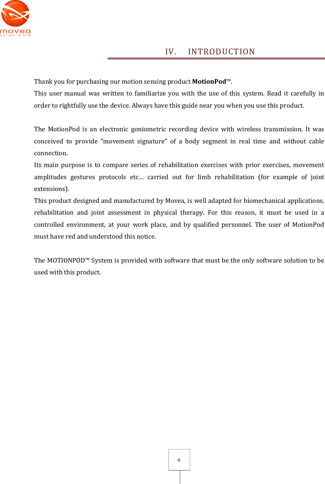       6 IV. INTRODUCTION  Thank you for purchasing our motion sensing product MotionPod™. This user manual was  written  to  familiarize you with  the  use  of  this  system. Read it  carefully  in order to rightfully use the device. Always have this guide near you when you use this product.  The  MotionPod  is  an  electronic  goniometric  recording  device  with  wireless  transmission.  It  was conceived  to  provide  “movement  signature”  of  a  body  segment  in  real  time  and  without  cable connection. Its main purpose is  to  compare series of rehabilitation exercises with  prior exercises, movement amplitudes  gestures  protocols  etc…  carried  out  for  limb  rehabilitation  (for  example  of  joint extensions). This product designed and manufactured by Movea, is well adapted for biomechanical applications, rehabilitation  and  joint  assessment  in  physical  therapy.  For  this  reason,  it  must  be  used  in  a controlled  environment,  at  your  work  place,  and  by  qualified  personnel.  The  user  of  MotionPod must have red and understood this notice.   The MOTIONPOD™ System is provided with software that must be the only software solution to be used with this product. 