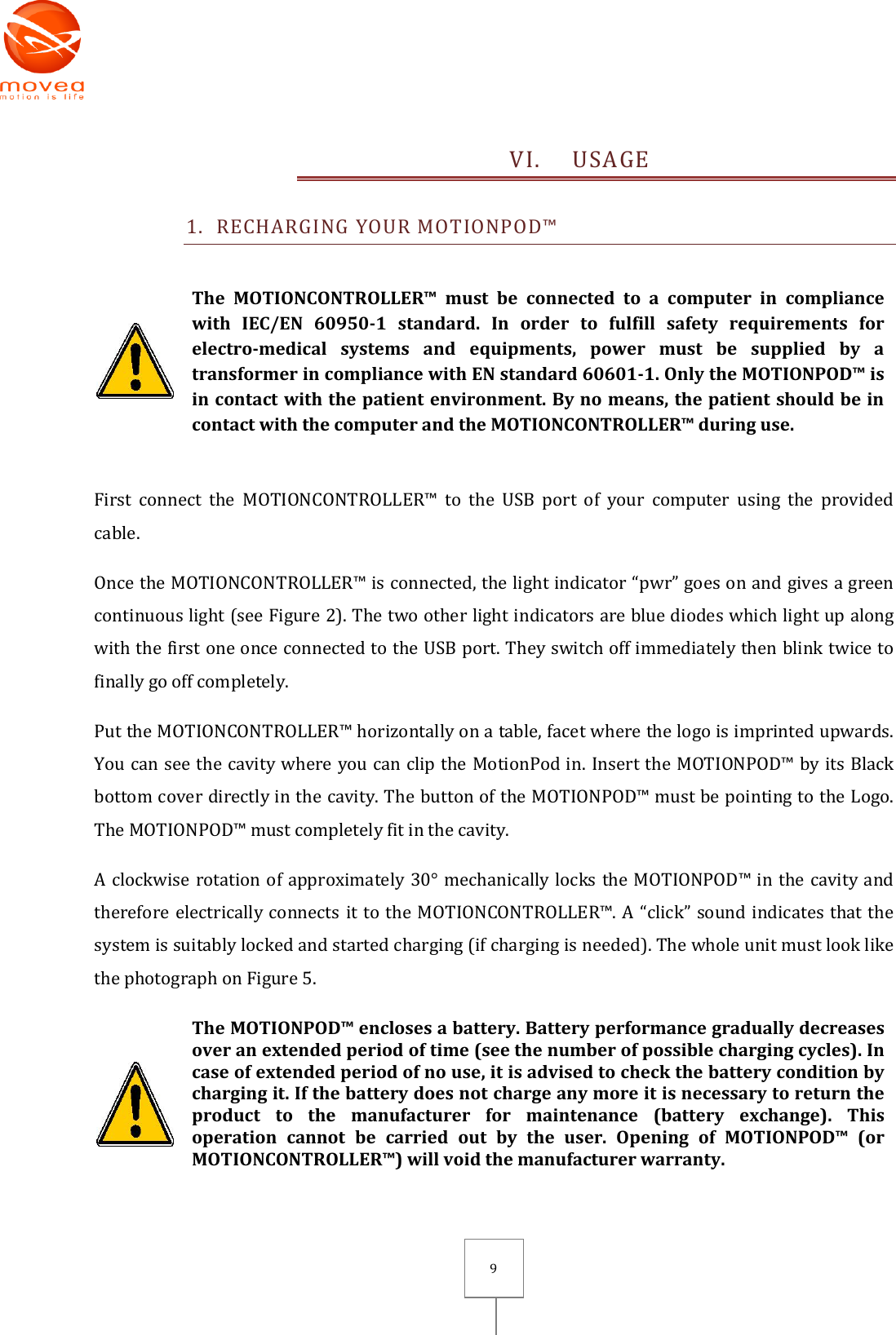       9 VI. USAGE 1. RECHARGING YOUR MOTIONPOD™   The  MOTIONCONTROLLER™  must  be  connected  to  a  computer  in  compliance with  IEC/EN  60950-1  standard.  In  order  to  fulfill  safety  requirements  for electro-medical  systems  and  equipments,  power  must  be  supplied  by  a transformer in compliance with EN standard 60601-1. Only the MOTIONPOD™ is in contact with the patient environment. By no means, the patient should be in contact with the computer and the MOTIONCONTROLLER™ during use.   First  connect  the  MOTIONCONTROLLER™  to  the  USB  port  of  your  computer  using  the  provided cable. Once the MOTIONCONTROLLER™ is connected, the light indicator “pwr” goes on and gives a green continuous light (see Figure 2). The two other light indicators are blue diodes which light up along with the first one once connected to the USB port. They switch off immediately then blink twice to finally go off completely. Put the MOTIONCONTROLLER™ horizontally on a table, facet where the logo is imprinted upwards. You can see the cavity where you can clip the MotionPod in. Insert the MOTIONPOD™ by its Black bottom cover directly in the cavity. The button of the MOTIONPOD™ must be pointing to the Logo. The MOTIONPOD™ must completely fit in the cavity. A clockwise rotation of approximately 30° mechanically locks the MOTIONPOD™ in the cavity and therefore electrically connects it to the MOTIONCONTROLLER™. A “click” sound indicates that the system is suitably locked and started charging (if charging is needed). The whole unit must look like the photograph on Figure 5.  The MOTIONPOD™ encloses a battery. Battery performance gradually decreases over an extended period of time (see the number of possible charging cycles). In case of extended period of no use, it is advised to check the battery condition by charging it. If the battery does not charge any more it is necessary to return the product  to  the  manufacturer  for  maintenance  (battery  exchange).  This operation  cannot  be  carried  out  by  the  user.  Opening  of  MOTIONPOD™  (or MOTIONCONTROLLER™) will void the manufacturer warranty.  