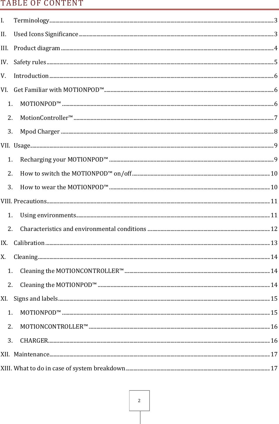       2 TABLE OF CONTENT I. Terminology ................................................................................................................................................................................ 3 II. Used Icons Significance ......................................................................................................................................................... 3 III. Product diagram ....................................................................................................................................................................... 4 IV. Safety rules .................................................................................................................................................................................. 5 V. Introduction ................................................................................................................................................................................ 6 VI. Get Familiar with MOTIONPOD™ ..................................................................................................................................... 6 1. MOTIONPOD™ ...................................................................................................................................................................... 6 2. MotionController™ ............................................................................................................................................................. 7 3. Mpod Charger ....................................................................................................................................................................... 8 VII. Usage ............................................................................................................................................................................................... 9 1. Recharging your MOTIONPOD™ ................................................................................................................................. 9 2. How to switch the MOTIONPOD™ on/off ............................................................................................................ 10 3. How to wear the MOTIONPOD™ .............................................................................................................................. 10 VIII. Precautions ............................................................................................................................................................................... 11 1. Using environments ........................................................................................................................................................ 11 2. Characteristics and environmental conditions ................................................................................................ 12 IX. Calibration ................................................................................................................................................................................ 13 X. Cleaning ...................................................................................................................................................................................... 14 1. Cleaning the MOTIONCONTROLLER™ .................................................................................................................. 14 2. Cleaning the MOTIONPOD™ ....................................................................................................................................... 14 XI. Signs and labels ...................................................................................................................................................................... 15 1. MOTIONPOD™ ................................................................................................................................................................... 15 2. MOTIONCONTROLLER™ .............................................................................................................................................. 16 3. CHARGER .............................................................................................................................................................................. 16 XII. Maintenance ............................................................................................................................................................................. 17 XIII. What to do in case of system breakdown ................................................................................................................. 17 