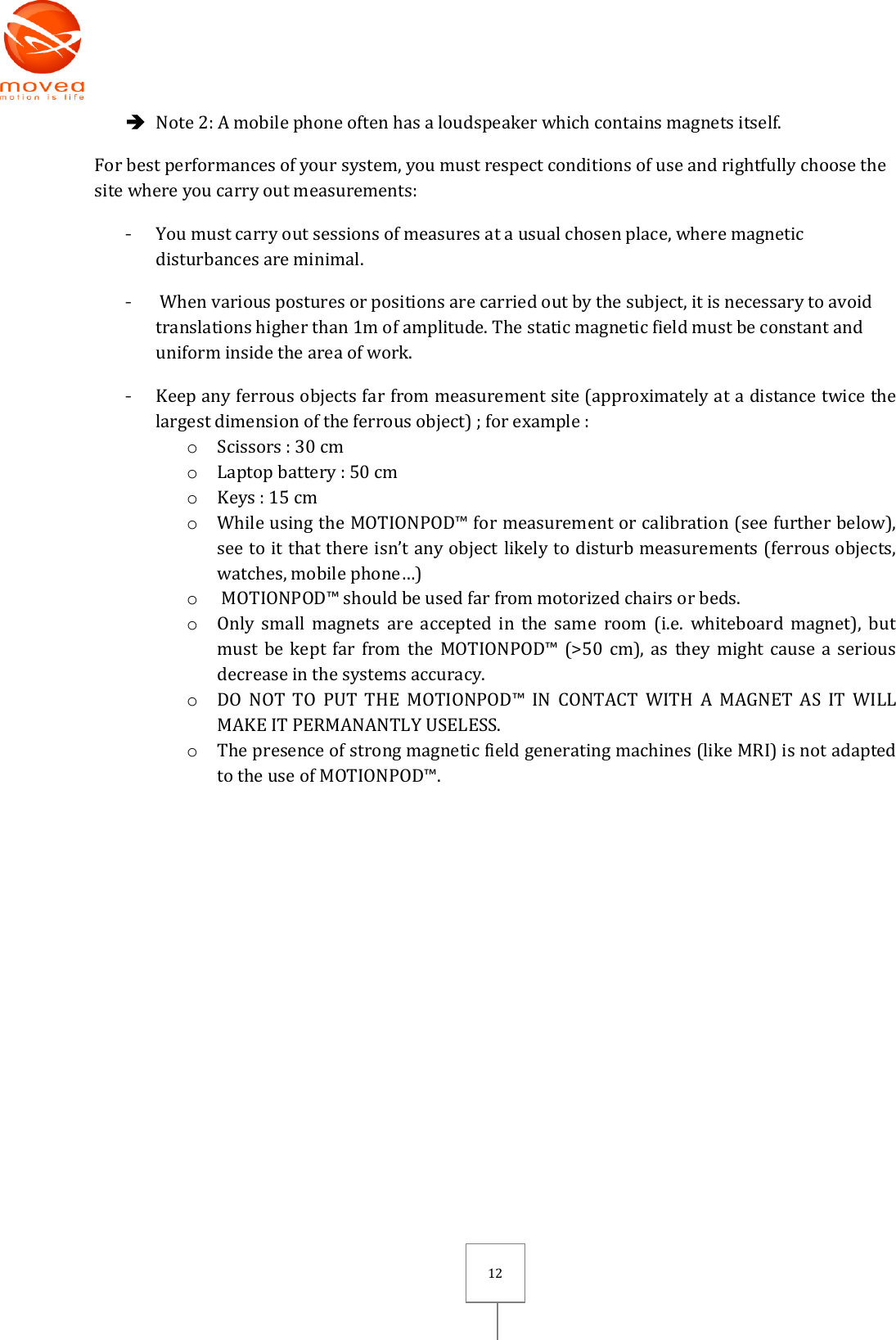       12  Note 2: A mobile phone often has a loudspeaker which contains magnets itself. For best performances of your system, you must respect conditions of use and rightfully choose the site where you carry out measurements: - You must carry out sessions of measures at a usual chosen place, where magnetic disturbances are minimal. -  When various postures or positions are carried out by the subject, it is necessary to avoid translations higher than 1m of amplitude. The static magnetic field must be constant and uniform inside the area of work. - Keep any ferrous objects far from measurement site (approximately at a distance twice the largest dimension of the ferrous object) ; for example : o Scissors : 30 cm o Laptop battery : 50 cm o Keys : 15 cm o While using the MOTIONPOD™ for measurement or calibration (see further below), see to it that there isn’t any object likely to disturb measurements (ferrous objects, watches, mobile phone…) o  MOTIONPOD™ should be used far from motorized chairs or beds. o Only  small  magnets  are  accepted  in  the  same  room  (i.e.  whiteboard  magnet), but must be kept  far from  the MOTIONPOD™  (&gt;50 cm),  as they might  cause a serious decrease in the systems accuracy. o DO  NOT  TO  PUT  THE  MOTIONPOD™  IN  CONTACT  WITH  A  MAGNET  AS  IT  WILL MAKE IT PERMANANTLY USELESS. o The presence of strong magnetic field generating machines (like MRI) is not adapted to the use of MOTIONPOD™.    