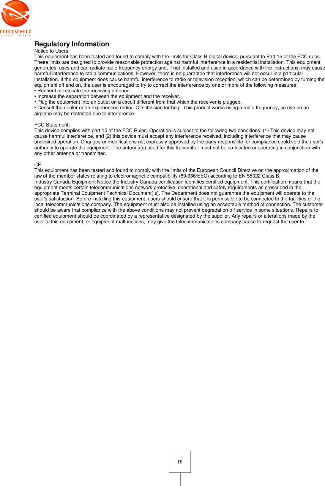       18 Regulatory Information Notice to Users: This equipment has been tested and found to comply with the limits for Class B digital device, pursuant to Part 15 of the FCC rules. These limits are designed to provide reasonable protection against harmful interference in a residential installation. This equipment generates, uses and can radiate radio frequency energy and, if not installed and used in accordance with the instructions, may cause harmful interference to radio communications. However, there is no guarantee that interference will not occur in a particular installation. If the equipment does cause harmful interference to radio or television reception, which can be determined by turning the equipment off and on, the user is encouraged to try to correct the interference by one or more of the following measures: • Reorient or relocate the receiving antenna. • Increase the separation between the equipment and the receiver. • Plug the equipment into an outlet on a circuit different from that which the receiver is plugged. • Consult the dealer or an experienced radio/TC technician for help. This product works using a radio frequency, so use on an airplane may be restricted due to interference.  FCC Statement: This device complies with part 15 of the FCC Rules. Operation is subject to the following two conditions: (1) This device may not cause harmful interference, and (2) this device must accept any interference received, including interference that may cause undesired operation. Changes or modifications not expressly approved by the party responsible for compliance could void the user&apos;s authority to operate the equipment. The antenna(s) used for this transmitter must not be co-located or operating in conjunction with any other antenna or transmitter.  CE This equipment has been tested and found to comply with the limits of the European Council Directive on the approximation of the law of the member states relating to electromagnetic compatibility (89/336/EEC) according to EN 55022 Class B. Industry Canada Equipment Notice the Industry Canada certification identifies certified equipment. This certification means that the equipment meets certain telecommunications network protective, operational and safety requirements as prescribed in the appropriate Terminal Equipment Technical Document( s). The Department does not guarantee the equipment will operate to the user&apos;s satisfaction. Before installing this equipment, users should ensure that it is permissible to be connected to the facilities of the local telecommunications company. The equipment must also be installed using an acceptable method of connection. The customer should be aware that compliance with the above conditions may not prevent degradation o f service in some situations. Repairs to certified equipment should be coordinated by a representative designated by the supplier. Any repairs or alterations made by the user to this equipment, or equipment malfunctions, may give the telecommunications company cause to request the user to 