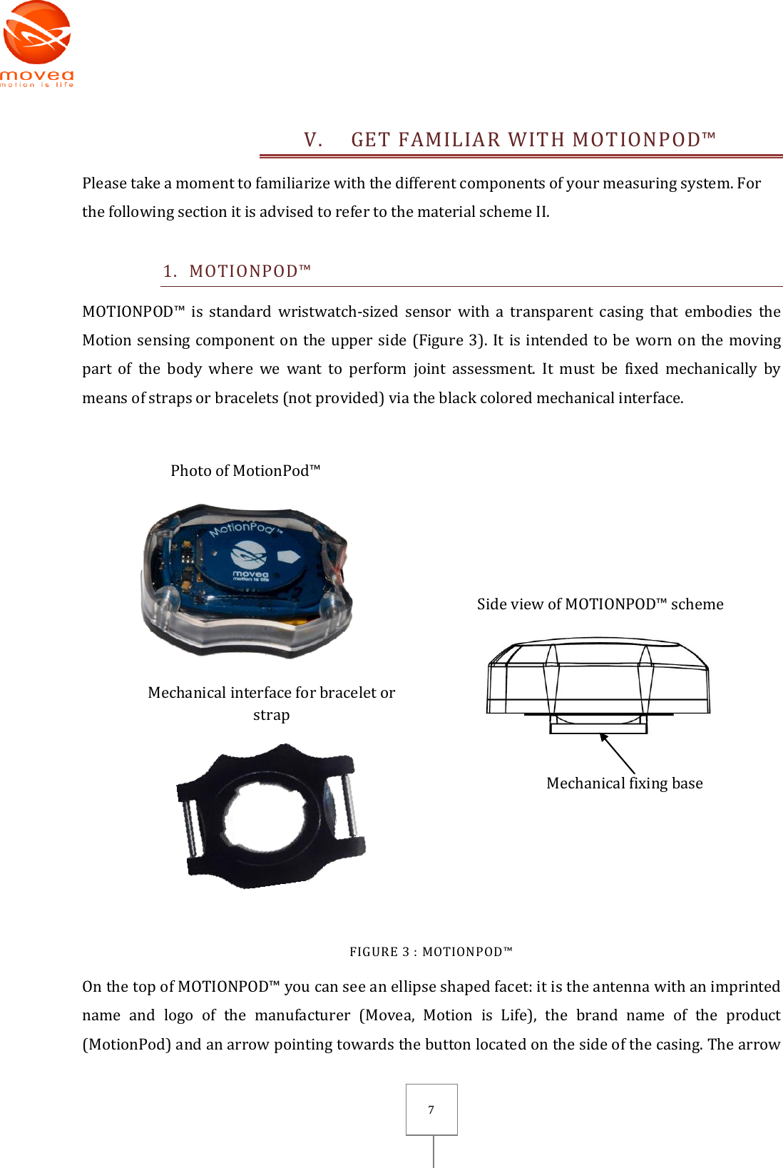       7 V. GET FAMILIAR WITH MOTIONPOD™ Please take a moment to familiarize with the different components of your measuring system. For the following section it is advised to refer to the material scheme II. 1. MOTIONPOD™ MOTIONPOD™  is  standard  wristwatch-sized  sensor  with  a  transparent casing  that  embodies  the Motion sensing component on the upper side (Figure 3). It is intended to be worn on the moving part  of  the  body  where  we  want  to  perform  joint  assessment.  It  must  be  fixed  mechanically  by means of straps or bracelets (not provided) via the black colored mechanical interface.   Photo of MotionPod™   Mechanical interface for bracelet or strap    Side view of MOTIONPOD™ scheme                                      Mechanical fixing base  FIGURE 3 : MOTIONPOD™ On the top of MOTIONPOD™ you can see an ellipse shaped facet: it is the antenna with an imprinted name  and  logo  of  the  manufacturer  (Movea,  Motion  is  Life),  the  brand  name  of  the  product (MotionPod) and an arrow pointing towards the button located on the side of the casing. The arrow 