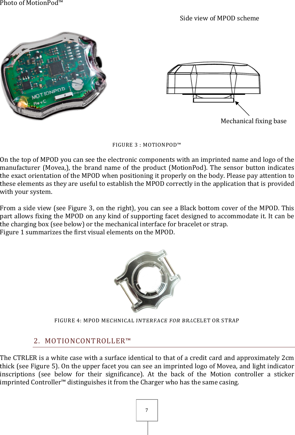       7  Photo of MotionPod™   Side view of MPOD scheme   FIGURE 3 : MOTIONPOD™ On the top of MPOD you can see the electronic components with an imprinted name and logo of the manufacturer (Movea,), the  brand name of  the product  (MotionPod).  The sensor  button  indicates the exact orientation of the MPOD when positioning it properly on the body. Please pay attention to these elements as they are useful to establish the MPOD correctly in the application that is provided with your system.  From a side view (see Figure 3, on the right), you can see a Black bottom cover of the MPOD. This part allows fixing the MPOD on any kind of supporting facet designed to accommodate it. It can be the charging box (see below) or the mechanical interface for bracelet or strap. Figure 1 summarizes the first visual elements on the MPOD.   FIGURE 4: MPOD MECHNICAL INTERFACE FOR BRACELET OR STRAP 2. MOTIONCONTROLLER™ The CTRLER is a white case with a surface identical to that of a credit card and approximately 2cm thick (see Figure 5). On the upper facet you can see an imprinted logo of Movea, and light indicator inscriptions  (see  below  for  their  significance).  At  the  back  of  the  Motion  controller  a  sticker imprinted Controller™ distinguishes it from the Charger who has the same casing. Mechanical fixing base 