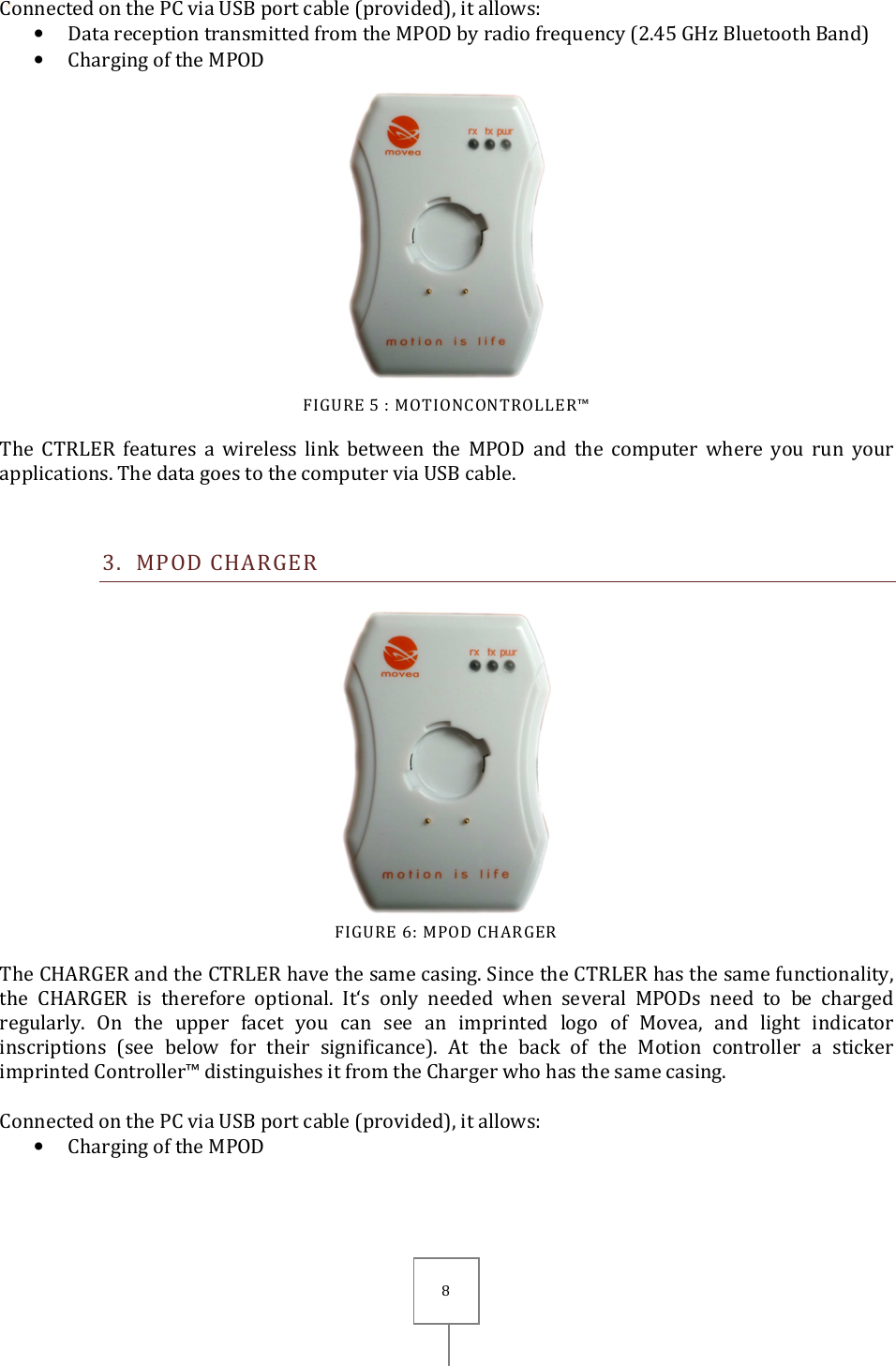       8 Connected on the PC via USB port cable (provided), it allows: • Data reception transmitted from the MPOD by radio frequency (2.45 GHz Bluetooth Band)  • Charging of the MPOD  FIGURE 5 : MOTIONCONTROLLER™ The  CTRLER  features  a  wireless  link  between  the  MPOD  and  the  computer  where  you  run  your applications. The data goes to the computer via USB cable.  3. MPOD CHARGER  FIGURE 6: MPOD CHARGER The CHARGER and the CTRLER have the same casing. Since the CTRLER has the same functionality, the  CHARGER  is  therefore  optional.  It‘s  only  needed  when  several  MPODs  need  to  be  charged regularly.  On  the  upper  facet  you  can  see  an  imprinted  logo  of  Movea,  and  light  indicator inscriptions  (see  below  for  their  significance).  At  the  back  of  the  Motion  controller  a  sticker imprinted Controller™ distinguishes it from the Charger who has the same casing.  Connected on the PC via USB port cable (provided), it allows: • Charging of the MPOD 