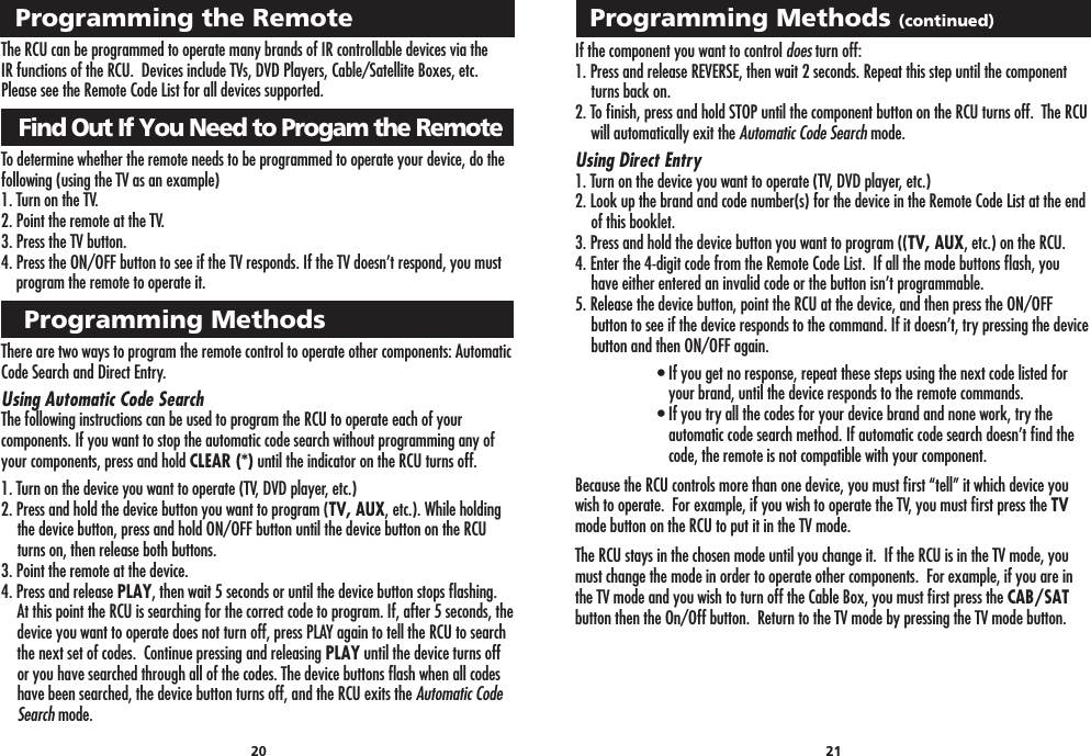 Programming Methods (continued)20 21Programming the RemoteThe RCU can be programmed to operate many brands of IR controllable devices via theIR functions of the RCU.  Devices include TVs, DVD Players, Cable/Satellite Boxes, etc. Please see the Remote Code List for all devices supported.   Find Out If You Need to Progam the RemoteTo determine whether the remote needs to be programmed to operate your device, do thefollowing (using the TV as an example)1. Turn on the TV.2. Point the remote at the TV.3. Press the TV button.4. Press the ON/OFF button to see if the TV responds. If the TV doesn’t respond, you must     program the remote to operate it.   Programming MethodsThere are two ways to program the remote control to operate other components: Automatic Code Search and Direct Entry.Using Automatic Code SearchThe following instructions can be used to program the RCU to operate each of your components. If you want to stop the automatic code search without programming any of your components, press and hold CLEAR (*) until the indicator on the RCU turns off.1. Turn on the device you want to operate (TV, DVD player, etc.)2. Press and hold the device button you want to program (TV, AUX, etc.). While holding the device button, press and hold ON/OFF button until the device button on the RCU turns on, then release both buttons.3. Point the remote at the device.4. Press and release PLAY, then wait 5 seconds or until the device button stops ﬂashing.  At this point the RCU is searching for the correct code to program. If, after 5 seconds, the device you want to operate does not turn off, press PLAY again to tell the RCU to search the next set of codes.  Continue pressing and releasing PLAY until the device turns off or you have searched through all of the codes. The device buttons ﬂash when all codes have been searched, the device button turns off, and the RCU exits the Automatic Code Search mode.If the component you want to control does turn off:1. Press and release REVERSE, then wait 2 seconds. Repeat this step until the component turns back on.2. To ﬁnish, press and hold STOP until the component button on the RCU turns off.  The RCU will automatically exit the Automatic Code Search mode.Using Direct Entry1. Turn on the device you want to operate (TV, DVD player, etc.)2. Look up the brand and code number(s) for the device in the Remote Code List at the end of this booklet.  3. Press and hold the device button you want to program ((TV, AUX, etc.) on the RCU.4. Enter the 4-digit code from the Remote Code List.  If all the mode buttons ﬂash, you have either entered an invalid code or the button isn’t programmable.5. Release the device button, point the RCU at the device, and then press the ON/OFF button to see if the device responds to the command. If it doesn’t, try pressing the device button and then ON/OFF again.  • If you get no response, repeat these steps using the next code listed for       your brand, until the device responds to the remote commands.  • If you try all the codes for your device brand and none work, try the         automatic code search method. If automatic code search doesn’t ﬁnd the       code, the remote is not compatible with your component.Because the RCU controls more than one device, you must ﬁrst “tell” it which device you wish to operate.  For example, if you wish to operate the TV, you must ﬁrst press the TV mode button on the RCU to put it in the TV mode.The RCU stays in the chosen mode until you change it.  If the RCU is in the TV mode, you must change the mode in order to operate other components.  For example, if you are in the TV mode and you wish to turn off the Cable Box, you must ﬁrst press the CAB/SAT button then the On/Off button.  Return to the TV mode by pressing the TV mode button.