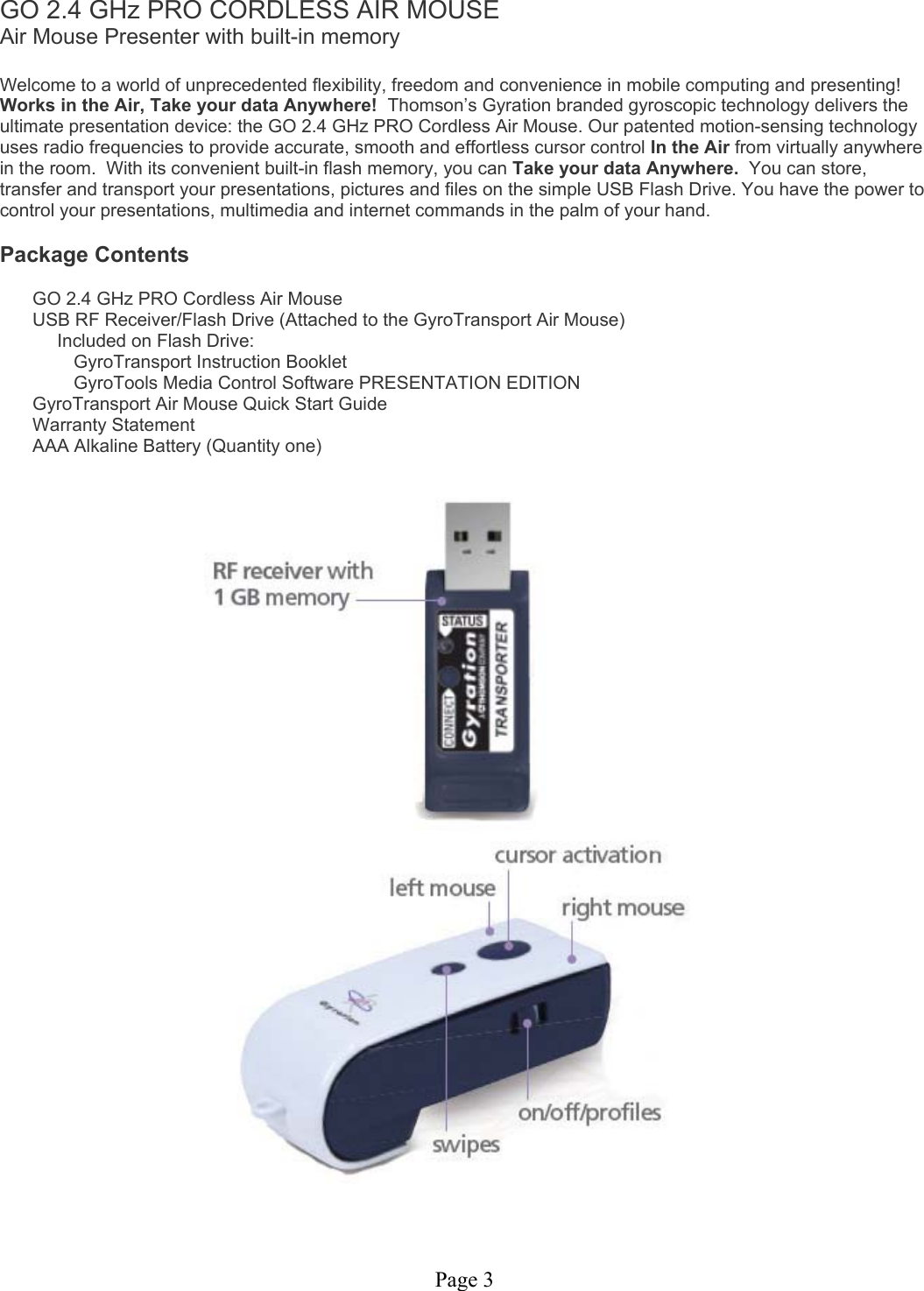 Page 3 GO 2.4 GHz PRO CORDLESS AIR MOUSE Air Mouse Presenter with built-in memory  Welcome to a world of unprecedented flexibility, freedom and convenience in mobile computing and presenting! Works in the Air, Take your data Anywhere!  Thomson’s Gyration branded gyroscopic technology delivers the ultimate presentation device: the GO 2.4 GHz PRO Cordless Air Mouse. Our patented motion-sensing technology uses radio frequencies to provide accurate, smooth and effortless cursor control In the Air from virtually anywhere in the room.  With its convenient built-in flash memory, you can Take your data Anywhere.  You can store, transfer and transport your presentations, pictures and files on the simple USB Flash Drive. You have the power to control your presentations, multimedia and internet commands in the palm of your hand.  Package Contents  GO 2.4 GHz PRO Cordless Air Mouse USB RF Receiver/Flash Drive (Attached to the GyroTransport Air Mouse) Included on Flash Drive: GyroTransport Instruction Booklet GyroTools Media Control Software PRESENTATION EDITION GyroTransport Air Mouse Quick Start Guide Warranty Statement AAA Alkaline Battery (Quantity one)     