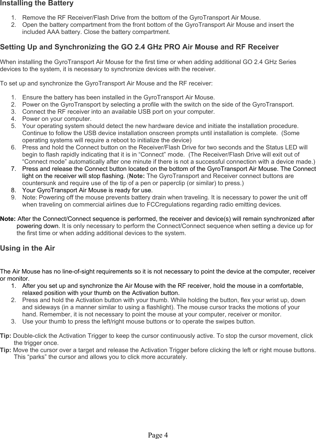 Page 4 Installing the Battery  1.  Remove the RF Receiver/Flash Drive from the bottom of the GyroTransport Air Mouse. 2.  Open the battery compartment from the front bottom of the GyroTransport Air Mouse and insert the included AAA battery. Close the battery compartment.  Setting Up and Synchronizing the GO 2.4 GHz PRO Air Mouse and RF Receiver  When installing the GyroTransport Air Mouse for the first time or when adding additional GO 2.4 GHz Series devices to the system, it is necessary to synchronize devices with the receiver.   To set up and synchronize the GyroTransport Air Mouse and the RF receiver:  1.  Ensure the battery has been installed in the GyroTransport Air Mouse. 2.  Power on the GyroTransport by selecting a profile with the switch on the side of the GyroTransport. 3.  Connect the RF receiver into an available USB port on your computer. 4.  Power on your computer. 5.  Your operating system should detect the new hardware device and initiate the installation procedure. Continue to follow the USB device installation onscreen prompts until installation is complete.  (Some operating systems will require a reboot to initialize the device) 6.  Press and hold the Connect button on the Receiver/Flash Drive for two seconds and the Status LED will begin to flash rapidly indicating that it is in “Connect” mode.  (The Receiver/Flash Drive will exit out of “Connect mode” automatically after one minute if there is not a successful connection with a device made.) 7.  Press and release the Connect button located on the bottom of the GyroTransport Air Mouse. The Connect light on the receiver will stop flashing. (Note: The GyroTransport and Receiver connect buttons are countersunk and require use of the tip of a pen or paperclip (or similar) to press.) 8.  Your GyroTransport Air Mouse is ready for use. 9.  Note: Powering off the mouse prevents battery drain when traveling. It is necessary to power the unit off when traveling on commercial airlines due to FCCregulations regarding radio emitting devices.  Note: After the Connect/Connect sequence is performed, the receiver and device(s) will remain synchronized after powering down. It is only necessary to perform the Connect/Connect sequence when setting a device up for the first time or when adding additional devices to the system.  Using in the Air   The Air Mouse has no line-of-sight requirements so it is not necessary to point the device at the computer, receiver or monitor. 1.  After you set up and synchronize the Air Mouse with the RF receiver, hold the mouse in a comfortable, relaxed position with your thumb on the Activation button. 2.  Press and hold the Activation button with your thumb. While holding the button, flex your wrist up, down and sideways (in a manner similar to using a flashlight). The mouse cursor tracks the motions of your hand. Remember, it is not necessary to point the mouse at your computer, receiver or monitor. 3.  Use your thumb to press the left/right mouse buttons or to operate the swipes button.  Tip: Double-click the Activation Trigger to keep the cursor continuously active. To stop the cursor movement, click the trigger once. Tip: Move the cursor over a target and release the Activation Trigger before clicking the left or right mouse buttons. This “parks” the cursor and allows you to click more accurately.       