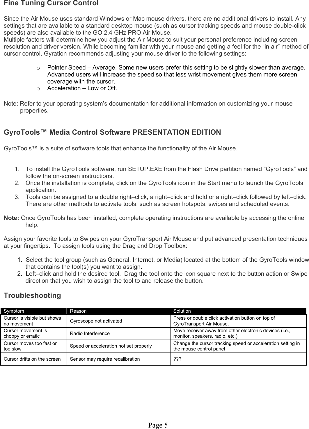 Page 5 Fine Tuning Cursor Control  Since the Air Mouse uses standard Windows or Mac mouse drivers, there are no additional drivers to install. Any settings that are available to a standard desktop mouse (such as cursor tracking speeds and mouse double-click speeds) are also available to the GO 2.4 GHz PRO Air Mouse. Multiple factors will determine how you adjust the Air Mouse to suit your personal preference including screen resolution and driver version. While becoming familiar with your mouse and getting a feel for the “in air” method of cursor control, Gyration recommends adjusting your mouse driver to the following settings:  o  Pointer Speed – Average. Some new users prefer this setting to be slightly slower than average. Advanced users will increase the speed so that less wrist movement gives them more screen coverage with the cursor. o  Acceleration – Low or Off.  Note: Refer to your operating system’s documentation for additional information on customizing your mouse properties.   GyroTools™ Media Control Software PRESENTATION EDITION  GyroTools™ is a suite of software tools that enhance the functionality of the Air Mouse.    1.  To install the GyroTools software, run SETUP.EXE from the Flash Drive partition named “GyroTools” and follow the on-screen instructions.  2.  Once the installation is complete, click on the GyroTools icon in the Start menu to launch the GyroTools application. 3.  Tools can be assigned to a double right–click, a right–click and hold or a right–click followed by left–click.  There are other methods to activate tools, such as screen hotspots, swipes and scheduled events.  Note: Once GyroTools has been installed, complete operating instructions are available by accessing the online help.  Assign your favorite tools to Swipes on your GyroTransport Air Mouse and put advanced presentation techniques at your fingertips.  To assign tools using the Drag and Drop Toolbox:  1.  Select the tool group (such as General, Internet, or Media) located at the bottom of the GyroTools window that contains the tool(s) you want to assign. 2.  Left–click and hold the desired tool.  Drag the tool onto the icon square next to the button action or Swipe direction that you wish to assign the tool to and release the button.  Troubleshooting  Symptom   Reason  Solution Cursor is visible but shows no movement  Gyroscope not activated  Press or double click activation button on top of GyroTransport Air Mouse. Cursor movement is choppy or erratic  Radio Interference  Move receiver away from other electronic devices (i.e., monitor, speakers, radio, etc.) Cursor moves too fast or too slow   Speed or acceleration not set properly  Change the cursor tracking speed or acceleration setting in the mouse control panel Cursor drifts on the screen  Sensor may require recalibration  ???      