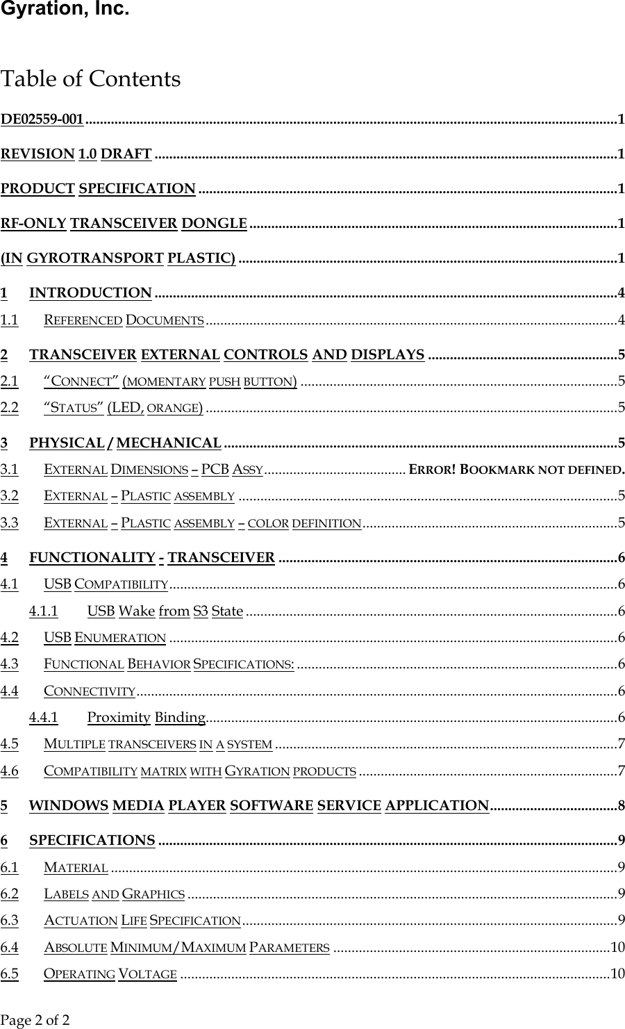 Gyration, Inc.     Page 2 of 2                                  Table of Contents DE02559-001..................................................................................................................................................1 REVISION 1.0 DRAFT ...............................................................................................................................1 PRODUCT SPECIFICATION ...................................................................................................................1 RF-ONLY TRANSCEIVER DONGLE .....................................................................................................1 (IN GYROTRANSPORT PLASTIC) ........................................................................................................1 1 INTRODUCTION ...............................................................................................................................4 1.1 REFERENCED DOCUMENTS .................................................................................................................4 2 TRANSCEIVER EXTERNAL CONTROLS AND DISPLAYS ....................................................5 2.1 “CONNECT” (MOMENTARY PUSH BUTTON).......................................................................................5 2.2 “STATUS” (LED, ORANGE).................................................................................................................5 3 PHYSICAL / MECHANICAL............................................................................................................5 3.1 EXTERNAL DIMENSIONS – PCB ASSY....................................... ERROR! BOOKMARK NOT DEFINED. 3.2 EXTERNAL – PLASTIC ASSEMBLY ........................................................................................................5 3.3 EXTERNAL – PLASTIC ASSEMBLY – COLOR DEFINITION......................................................................5 4 FUNCTIONALITY - TRANSCEIVER .............................................................................................6 4.1 USB COMPATIBILITY...........................................................................................................................6 4.1.1 USB Wake from S3 State ......................................................................................................6 4.2 USB ENUMERATION ...........................................................................................................................6 4.3 FUNCTIONAL BEHAVIOR SPECIFICATIONS:........................................................................................6 4.4 CONNECTIVITY....................................................................................................................................6 4.4.1 Proximity Binding.................................................................................................................6 4.5 MULTIPLE TRANSCEIVERS IN A SYSTEM ..............................................................................................7 4.6 COMPATIBILITY MATRIX WITH GYRATION PRODUCTS .......................................................................7 5 WINDOWS MEDIA PLAYER SOFTWARE SERVICE APPLICATION...................................8 6 SPECIFICATIONS ..............................................................................................................................9 6.1 MATERIAL ...........................................................................................................................................9 6.2 LABELS AND GRAPHICS ......................................................................................................................9 6.3 ACTUATION LIFE SPECIFICATION.......................................................................................................9 6.4 ABSOLUTE MINIMUM/MAXIMUM PARAMETERS ............................................................................10 6.5 OPERATING VOLTAGE ......................................................................................................................10 