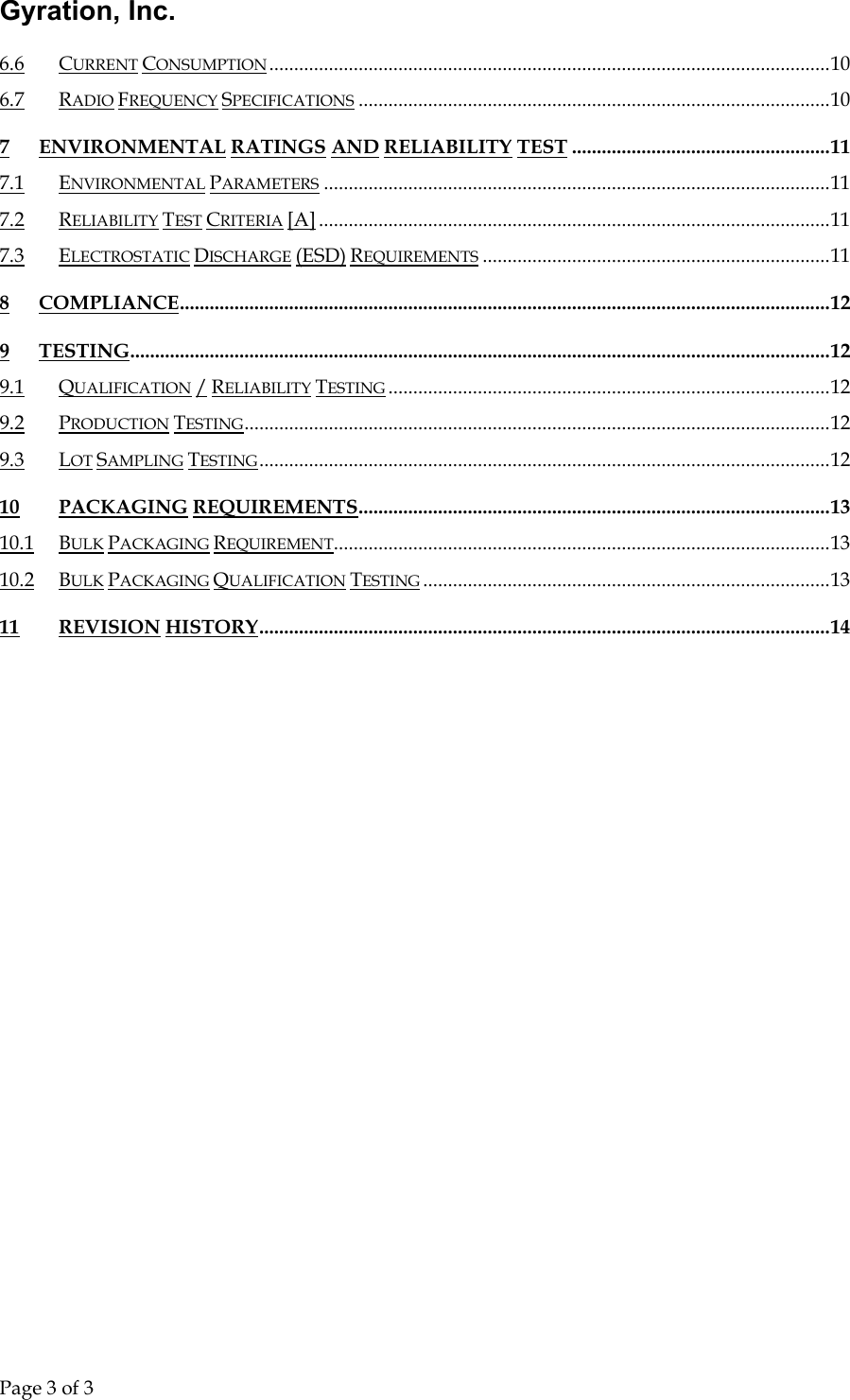 Gyration, Inc.     Page 3 of 3                                 6.6 CURRENT CONSUMPTION.................................................................................................................10 6.7 RADIO FREQUENCY SPECIFICATIONS ...............................................................................................10 7 ENVIRONMENTAL RATINGS AND RELIABILITY TEST ....................................................11 7.1 ENVIRONMENTAL PARAMETERS ......................................................................................................11 7.2 RELIABILITY TEST CRITERIA [A] .......................................................................................................11 7.3 ELECTROSTATIC DISCHARGE (ESD) REQUIREMENTS ......................................................................11 8 COMPLIANCE...................................................................................................................................12 9 TESTING.............................................................................................................................................12 9.1 QUALIFICATION / RELIABILITY TESTING .........................................................................................12 9.2 PRODUCTION TESTING......................................................................................................................12 9.3 LOT SAMPLING TESTING...................................................................................................................12 10 PACKAGING REQUIREMENTS...............................................................................................13 10.1 BULK PACKAGING REQUIREMENT....................................................................................................13 10.2 BULK PACKAGING QUALIFICATION TESTING ..................................................................................13 11 REVISION HISTORY...................................................................................................................14 