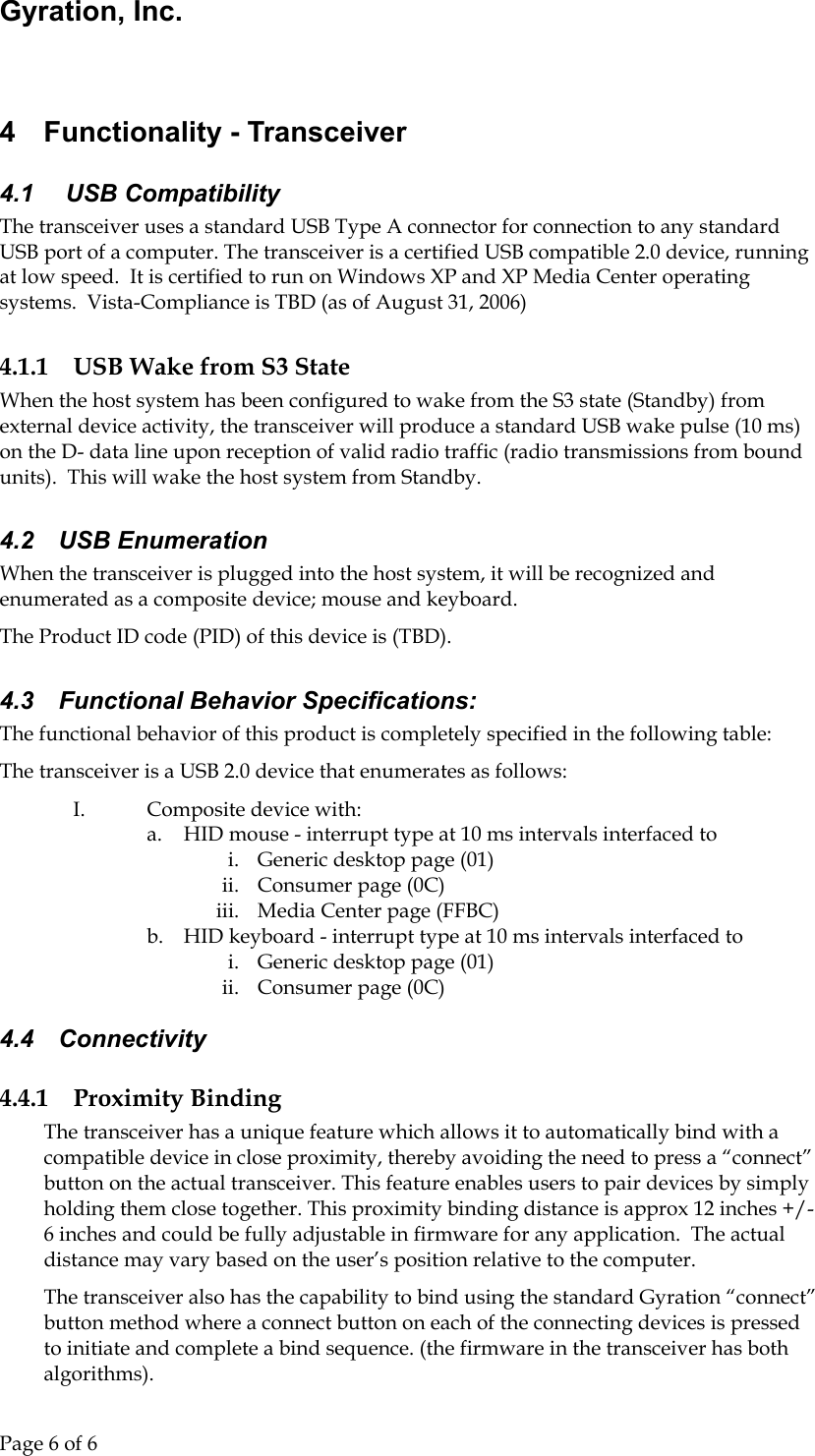 Gyration, Inc.     Page 6 of 6                                  4  Functionality - Transceiver 4.1   USB Compatibility The transceiver uses a standard USB Type A connector for connection to any standard USB port of a computer. The transceiver is a certified USB compatible 2.0 device, running at low speed.  It is certified to run on Windows XP and XP Media Center operating systems.  Vista-Compliance is TBD (as of August 31, 2006) 4.1.1  USB Wake from S3 State When the host system has been configured to wake from the S3 state (Standby) from external device activity, the transceiver will produce a standard USB wake pulse (10 ms) on the D- data line upon reception of valid radio traffic (radio transmissions from bound units).  This will wake the host system from Standby. 4.2 USB Enumeration When the transceiver is plugged into the host system, it will be recognized and enumerated as a composite device; mouse and keyboard.   The Product ID code (PID) of this device is (TBD).   4.3  Functional Behavior Specifications: The functional behavior of this product is completely specified in the following table: The transceiver is a USB 2.0 device that enumerates as follows: I.  Composite device with: a.  HID mouse - interrupt type at 10 ms intervals interfaced to i.  Generic desktop page (01) ii.  Consumer page (0C) iii.  Media Center page (FFBC) b.  HID keyboard - interrupt type at 10 ms intervals interfaced to i.  Generic desktop page (01) ii.  Consumer page (0C) 4.4 Connectivity 4.4.1 Proximity Binding The transceiver has a unique feature which allows it to automatically bind with a compatible device in close proximity, thereby avoiding the need to press a “connect” button on the actual transceiver. This feature enables users to pair devices by simply holding them close together. This proximity binding distance is approx 12 inches +/- 6 inches and could be fully adjustable in firmware for any application.  The actual distance may vary based on the user’s position relative to the computer. The transceiver also has the capability to bind using the standard Gyration “connect” button method where a connect button on each of the connecting devices is pressed to initiate and complete a bind sequence. (the firmware in the transceiver has both algorithms). 