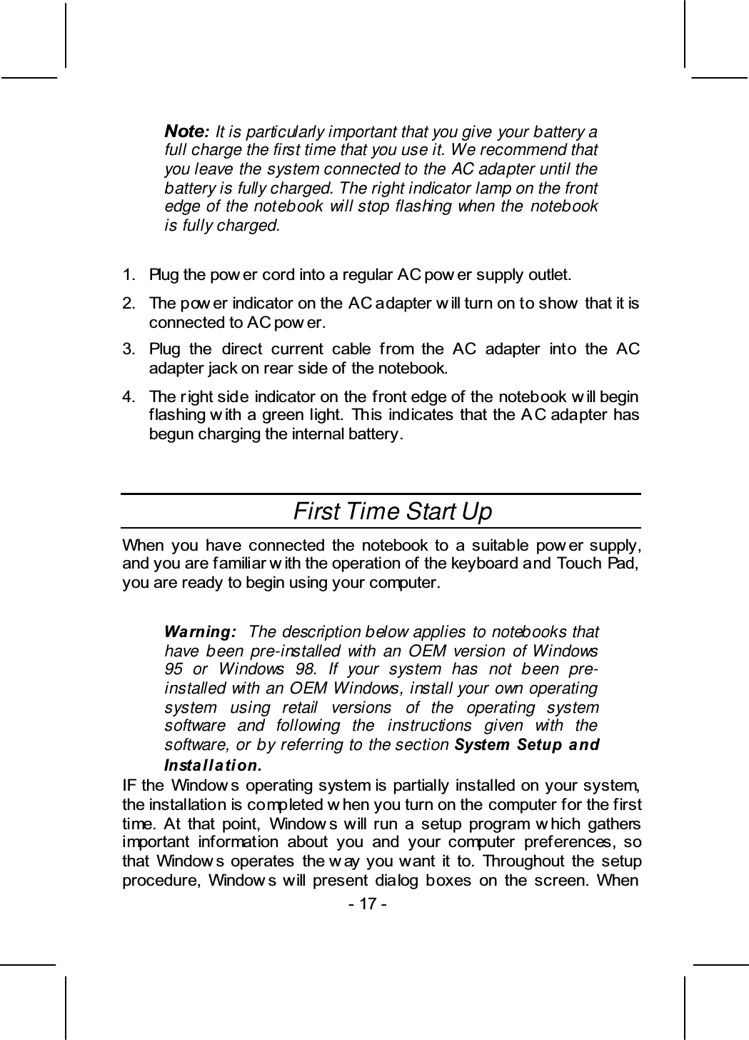 , It is particularly important that you give your battery a full charge the first time that you use it. We recommend that you leave the system connected to the AC adapter until the battery is fully charged. The right indicator lamp on the front edge of the notebook will stop flashing when the notebook is fully charged.  &amp; +  -  +   +  . &amp;       +      + /          +  First Time Start Up 0             &amp;  The description below applies to notebooks that have been pre-installed with an OEM version of Windows 95 or Windows 98. If your system has not been pre-installed with an OEM Windows, install your own operating system using retail versions of the operating system software and following the instructions given with the software, or by referring to the section $% 0       +   0                  0           0          0