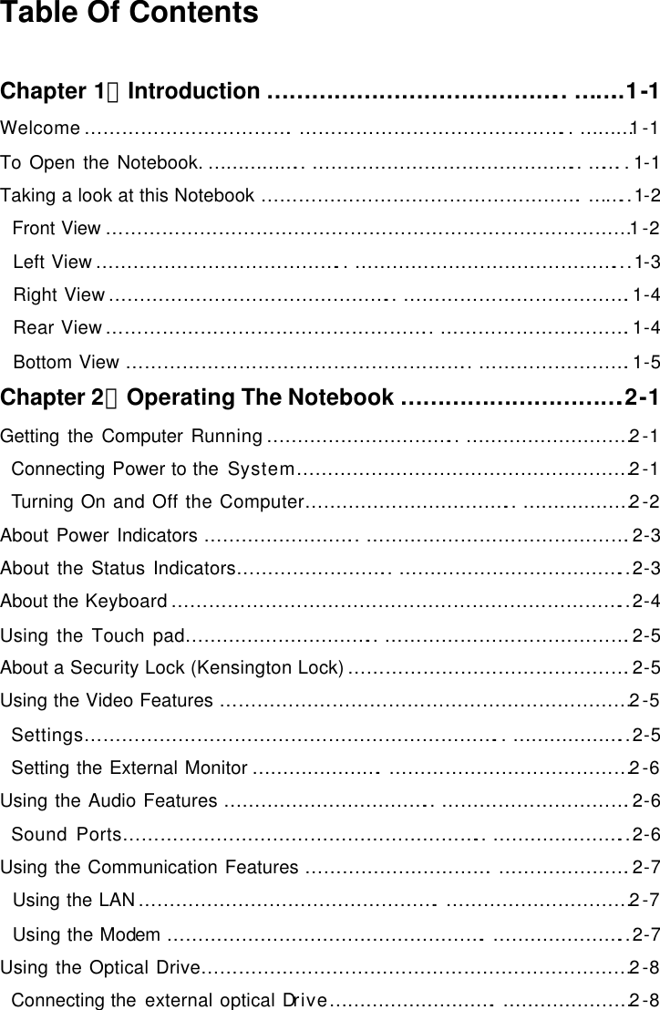  Table Of Contents  Chapter 1：Introduction ………………………………….. ……..1-1 Welcome…………………………….……………………………………..………1-1 To Open the Notebook. …………….. …………………………………….. ……..1-1 Taking a look at this Notebook …………………………………………….……..1-2   Front View …………………………………………………………………………1-2   Left View…………………………………..……………………………………...1-3   Right View……………………………………….. ……………………………….1-4   Rear View…………………………………………….. ………………………….1-4   Bottom View ……………………………………………….. …………………….1-5 Chapter 2：Operating The Notebook ………………………….2-1 Getting the Computer Running………………………….. ………………………2-1   Connecting Power to the System………………………………………………2-1   Turning On and Off the Computer…………………………….. ………………2-2 About Power Indicators …………………….. …………………………………….2-3 About the Status Indicators…………………….. ………………………………..2-3 About the Keyboard………………………………………………………………..2-4 Using the Touch pad………………………….. ………………………………….2-5 About a Security Lock (Kensington Lock)……………………………………….2-5 Using the Video Features …………………………………………………………2-5   Settings…………………………………………………………..………………..2-5   Setting the External Monitor ………………….…………………………………2-6 Using the Audio Features …………………………….. ………………………….2-6   Sound Ports………………………………………………….. …………………..2-6 Using the Communication Features ………………………….………………….2-7   Using the LAN………………………………………….…………………………2-7   Using the Modem …………………………………………….…………………..2-7 Using the Optical Drive……………………………………………………………2-8   Connecting the external optical Drive……………………….…………………2-8 