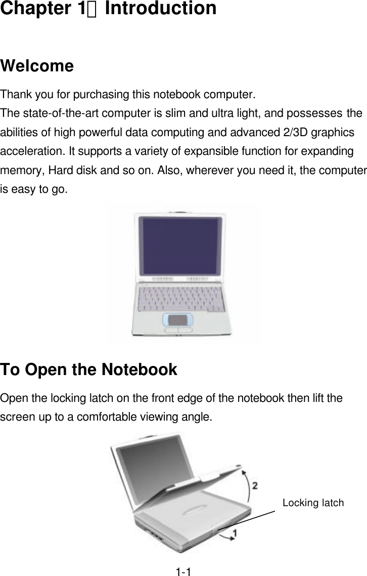  1-1Chapter 1：Introduction  Welcome Thank you for purchasing this notebook computer. The state-of-the-art computer is slim and ultra light, and possesses the abilities of high powerful data computing and advanced 2/3D graphics acceleration. It supports a variety of expansible function for expanding memory, Hard disk and so on. Also, wherever you need it, the computer is easy to go.  To Open the Notebook Open the locking latch on the front edge of the notebook then lift the screen up to a comfortable viewing angle.  Locking latch 