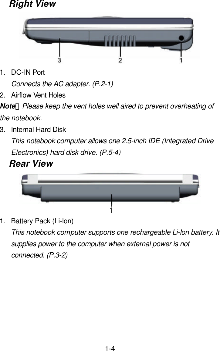  1-4Right View  1. DC-IN Port Connects the AC adapter. (P.2-1) 2. Airflow Vent Holes Note：Please keep the vent holes well aired to prevent overheating of the notebook. 3. Internal Hard Disk This notebook computer allows one 2.5-inch IDE (Integrated Drive Electronics) hard disk drive. (P.5-4) Rear View  1. Battery Pack (Li-lon) This notebook computer supports one rechargeable Li-lon battery. It supplies power to the computer when external power is not connected. (P.3-2)       