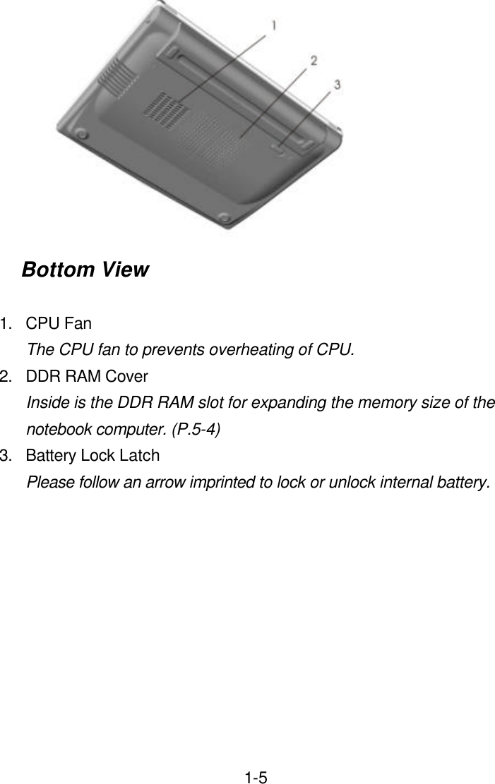  1-5 Bottom View  1. CPU Fan The CPU fan to prevents overheating of CPU. 2. DDR RAM Cover Inside is the DDR RAM slot for expanding the memory size of the notebook computer. (P.5-4) 3. Battery Lock Latch Please follow an arrow imprinted to lock or unlock internal battery.  