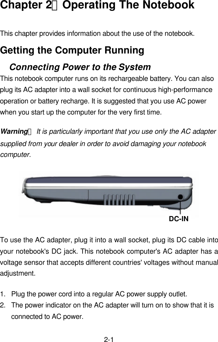  2-1Chapter 2：Operating The Notebook  This chapter provides information about the use of the notebook. Getting the Computer Running Connecting Power to the System This notebook computer runs on its rechargeable battery. You can also plug its AC adapter into a wall socket for continuous high-performance operation or battery recharge. It is suggested that you use AC power when you start up the computer for the very first time. Warning： It is particularly important that you use only the AC adapter supplied from your dealer in order to avoid damaging your notebook computer.    To use the AC adapter, plug it into a wall socket, plug its DC cable into your notebook&apos;s DC jack. This notebook computer&apos;s AC adapter has a voltage sensor that accepts different countries&apos; voltages without manual adjustment. 1. Plug the power cord into a regular AC power supply outlet. 2. The power indicator on the AC adapter will turn on to show that it is connected to AC power. DC-IN 