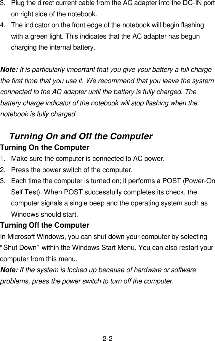  2-23. Plug the direct current cable from the AC adapter into the DC-IN port on right side of the notebook. 4. The indicator on the front edge of the notebook will begin flashing with a green light. This indicates that the AC adapter has begun charging the internal battery.    Note: It is particularly important that you give your battery a full charge the first time that you use it. We recommend that you leave the system connected to the AC adapter until the battery is fully charged. The battery charge indicator of the notebook will stop flashing when the notebook is fully charged.  Turning On and Off the Computer Turning On the Computer 1. Make sure the computer is connected to AC power. 2. Press the power switch of the computer. 3. Each time the computer is turned on; it performs a POST (Power-On Self Test). When POST successfully completes its check, the computer signals a single beep and the operating system such as Windows should start. Turning Off the Computer In Microsoft Windows, you can shut down your computer by selecting “Shut Down” within the Windows Start Menu. You can also restart your computer from this menu. Note: If the system is locked up because of hardware or software problems, press the power switch to turn off the computer.  