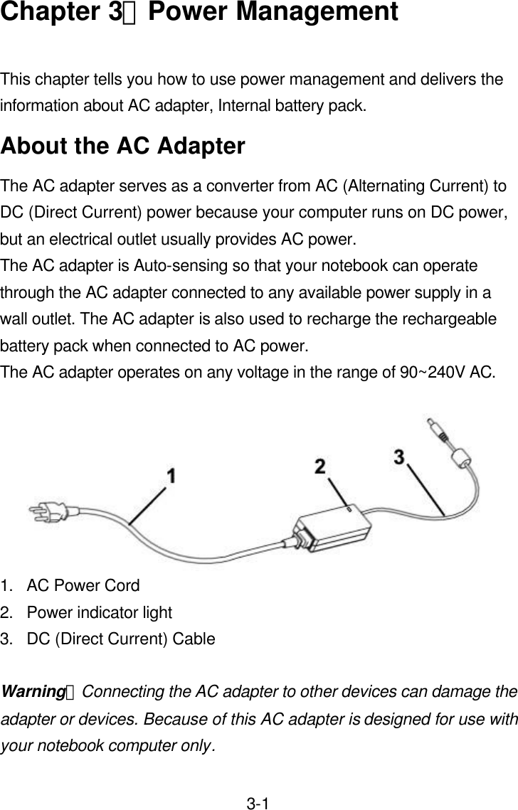  3-1Chapter 3：Power Management  This chapter tells you how to use power management and delivers the information about AC adapter, Internal battery pack. About the AC Adapter The AC adapter serves as a converter from AC (Alternating Current) to DC (Direct Current) power because your computer runs on DC power, but an electrical outlet usually provides AC power.   The AC adapter is Auto-sensing so that your notebook can operate through the AC adapter connected to any available power supply in a wall outlet. The AC adapter is also used to recharge the rechargeable battery pack when connected to AC power. The AC adapter operates on any voltage in the range of 90~240V AC.   1. AC Power Cord 2. Power indicator light 3. DC (Direct Current) Cable  Warning：Connecting the AC adapter to other devices can damage the adapter or devices. Because of this AC adapter is designed for use with your notebook computer only. 