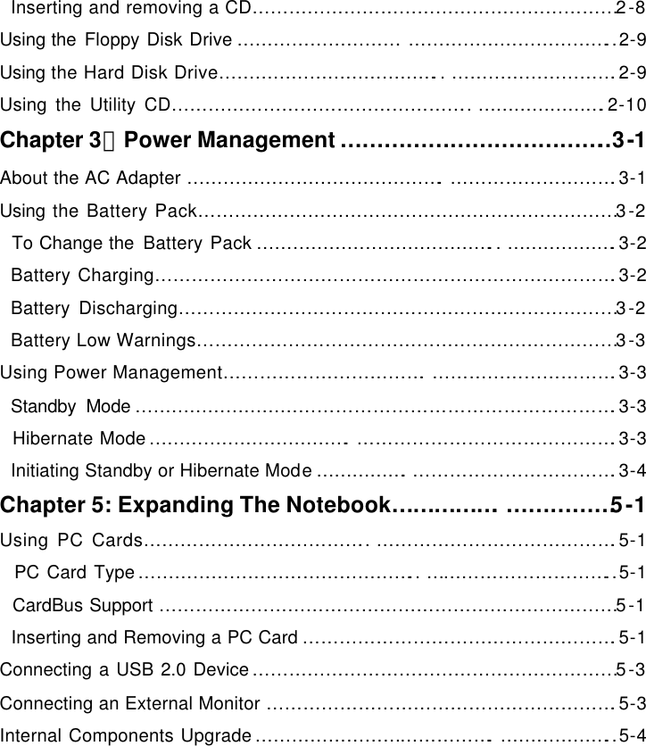    Inserting and removing a CD……………………………………………………2-8 Using the Floppy Disk Drive ……………………….……………………………..2-9 Using the Hard Disk Drive………………………………..……………………….2-9 Using the Utility CD………………………………………….. ………………….2-10 Chapter 3：Power Management ………………………………..3-1 About the AC Adapter …………………………………….……………………….3-1 Using the Battery Pack……………………………………………………………3-2   To Change the Battery Pack …………………………………..……………….3-2   Battery Charging………………………………………………………………….3-2   Battery Discharging………………………………………………………………3-2   Battery Low Warnings……………………………………………………………3-3 Using Power Management…………………………….………………………….3-3   Standby Mode …………………………………………………………………….3-3   Hibernate Mode…………………………….…………………………………….3-3   Initiating Standby or Hibernate Mode…………….…………………………….3-4 Chapter 5: Expanding The Notebook…………….……………5-1 Using PC Cards……………………………….. ………………………………….5-1   PC Card Type……………………………………….. …………………………..5-1   CardBus Support …………………………………………………………………5-1   Inserting and Removing a PC Card …………………………………………….5-1 Connecting a USB 2.0 Device……………………………………………………5-3 Connecting an External Monitor ………………………………………………….5-3 Internal Components Upgrade………………………………….………………..5-4 
