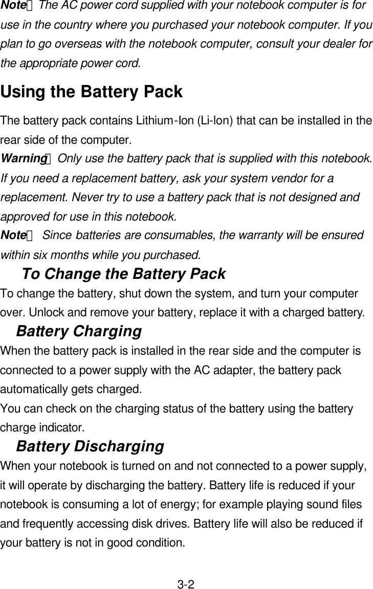  3-2Note：The AC power cord supplied with your notebook computer is for use in the country where you purchased your notebook computer. If you plan to go overseas with the notebook computer, consult your dealer for the appropriate power cord. Using the Battery Pack The battery pack contains Lithium-Ion (Li-lon) that can be installed in the rear side of the computer. Warning： Only use the battery pack that is supplied with this notebook. If you need a replacement battery, ask your system vendor for a replacement. Never try to use a battery pack that is not designed and approved for use in this notebook. Note： Since batteries are consumables, the warranty will be ensured within six months while you purchased. To Change the Battery Pack To change the battery, shut down the system, and turn your computer over. Unlock and remove your battery, replace it with a charged battery. Battery Charging When the battery pack is installed in the rear side and the computer is connected to a power supply with the AC adapter, the battery pack automatically gets charged.   You can check on the charging status of the battery using the battery charge indicator. Battery Discharging When your notebook is turned on and not connected to a power supply, it will operate by discharging the battery. Battery life is reduced if your notebook is consuming a lot of energy; for example playing sound files and frequently accessing disk drives. Battery life will also be reduced if your battery is not in good condition. 