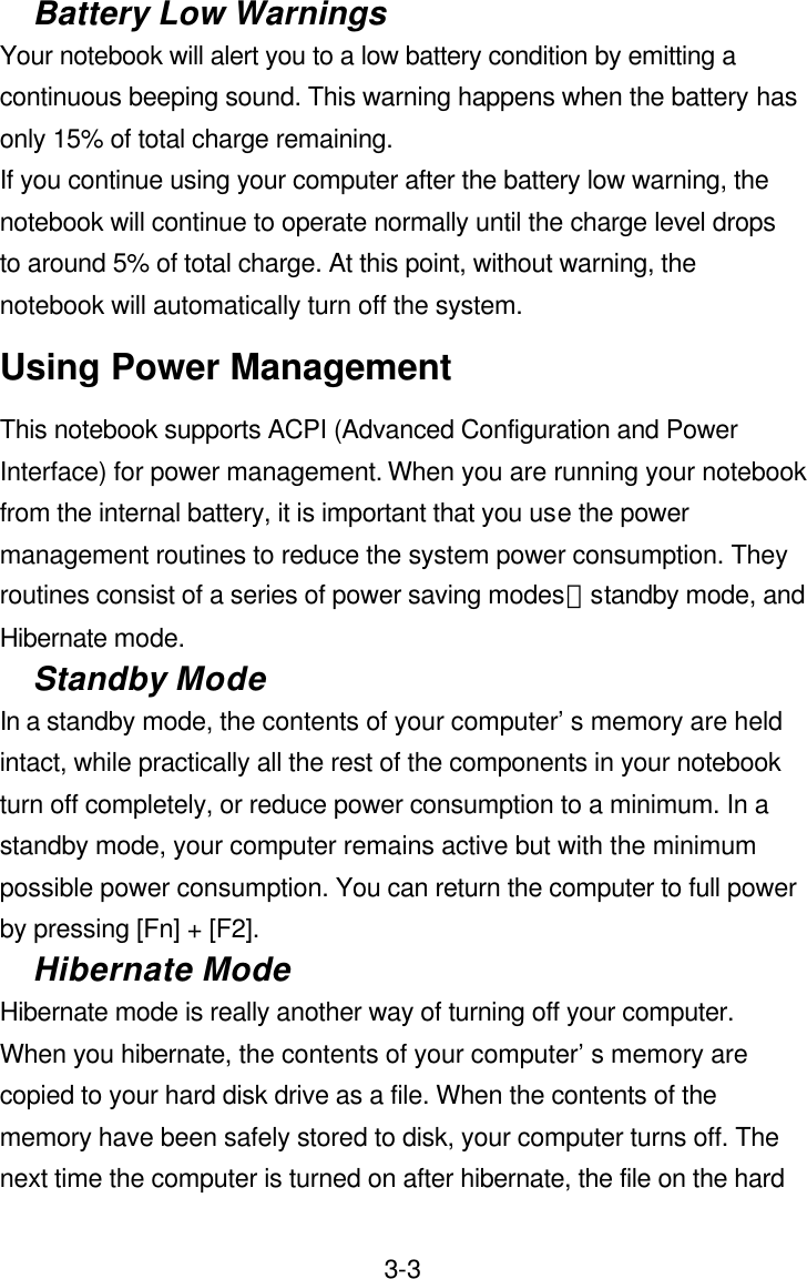  3-3Battery Low Warnings Your notebook will alert you to a low battery condition by emitting a continuous beeping sound. This warning happens when the battery has only 15% of total charge remaining.   If you continue using your computer after the battery low warning, the notebook will continue to operate normally until the charge level drops to around 5% of total charge. At this point, without warning, the notebook will automatically turn off the system. Using Power Management This notebook supports ACPI (Advanced Configuration and Power Interface) for power management. When you are running your notebook from the internal battery, it is important that you use the power management routines to reduce the system power consumption. They routines consist of a series of power saving modes：standby mode, and Hibernate mode. Standby Mode In a standby mode, the contents of your computer’s memory are held intact, while practically all the rest of the components in your notebook turn off completely, or reduce power consumption to a minimum. In a standby mode, your computer remains active but with the minimum possible power consumption. You can return the computer to full power by pressing [Fn] + [F2]. Hibernate Mode Hibernate mode is really another way of turning off your computer. When you hibernate, the contents of your computer’s memory are copied to your hard disk drive as a file. When the contents of the memory have been safely stored to disk, your computer turns off. The next time the computer is turned on after hibernate, the file on the hard 