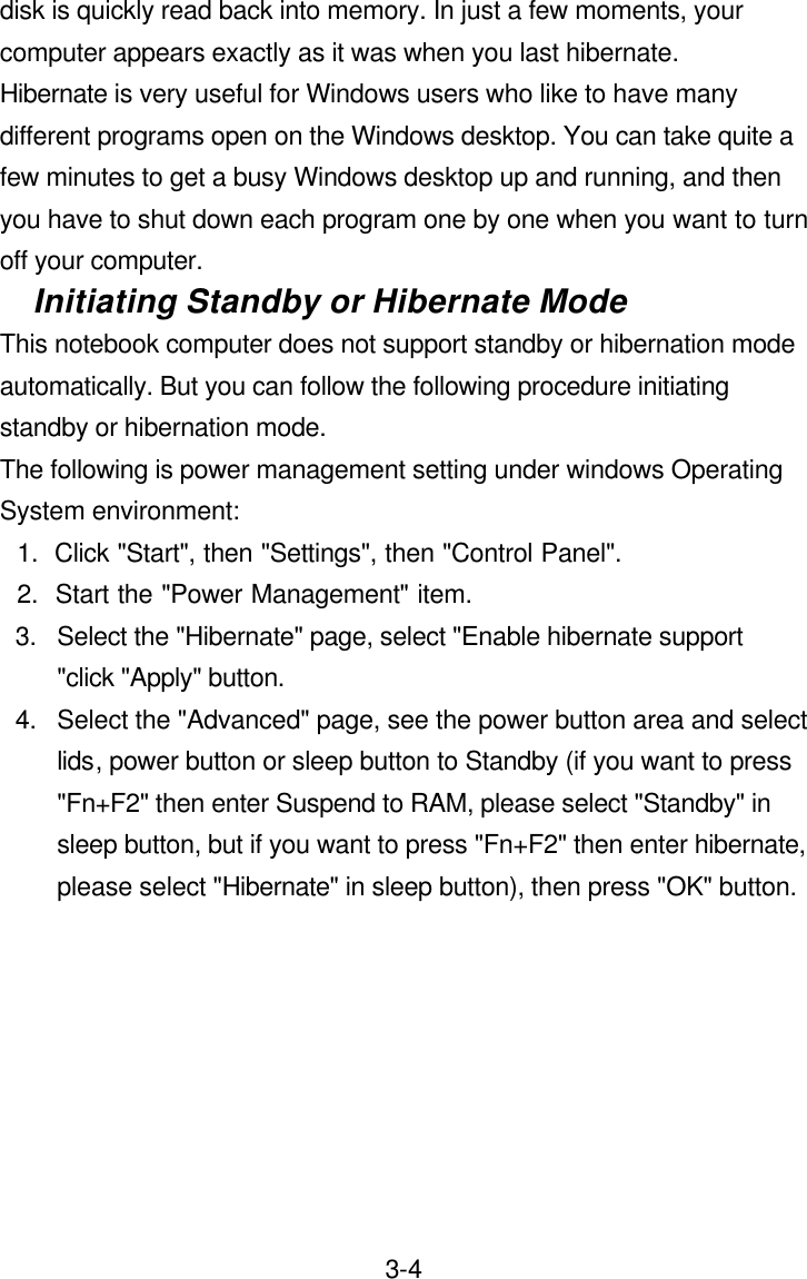  3-4disk is quickly read back into memory. In just a few moments, your computer appears exactly as it was when you last hibernate. Hibernate is very useful for Windows users who like to have many different programs open on the Windows desktop. You can take quite a few minutes to get a busy Windows desktop up and running, and then you have to shut down each program one by one when you want to turn off your computer.   Initiating Standby or Hibernate Mode This notebook computer does not support standby or hibernation mode automatically. But you can follow the following procedure initiating standby or hibernation mode. The following is power management setting under windows Operating System environment: 1.  Click &quot;Start&quot;, then &quot;Settings&quot;, then &quot;Control Panel&quot;. 2.  Start the &quot;Power Management&quot; item. 3. Select the &quot;Hibernate&quot; page, select &quot;Enable hibernate support &quot;click &quot;Apply&quot; button. 4. Select the &quot;Advanced&quot; page, see the power button area and select lids, power button or sleep button to Standby (if you want to press &quot;Fn+F2&quot; then enter Suspend to RAM, please select &quot;Standby&quot; in sleep button, but if you want to press &quot;Fn+F2&quot; then enter hibernate, please select &quot;Hibernate&quot; in sleep button), then press &quot;OK&quot; button.  