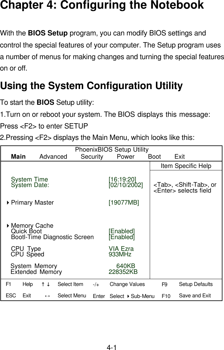  4-1Chapter 4: Configuring the Notebook  With the BIOS Setup program, you can modify BIOS settings and control the special features of your computer. The Setup program uses a number of menus for making changes and turning the special features on or off. Using the System Configuration Utility To start the BIOS Setup utility:   1.Turn on or reboot your system. The BIOS displays this message:  Press &lt;F2&gt; to enter SETUP 2.Pressing &lt;F2&gt; displays the Main Menu, which looks like this: PhoenixBIOS Setup Utility Main    Advanced    Security    Power    Boot    Exit    Item Specific Help                    &lt;Tab&gt;, &lt;Shift-Tab&gt;, or &lt;Enter&gt; selects field                                                       [16:19:20] [02/10/2002]   [19077MB]     [Enabled] [Enabled]  VIA Ezra 933MHz    640KB 228352KB System Time System Date:     4Primary Master    4Memory Cache Quick Boot Bootl-Time Diagnostic Screen  CPU Type                                               CPU Speed    System Memory   Extended Memory  F1 ESC Help Exit ↑↓ Ö -/+ Enter Change Values Select 4Sub-Menu F9 F10 Setup Defaults Save and Exit  Select Item Select Menu 