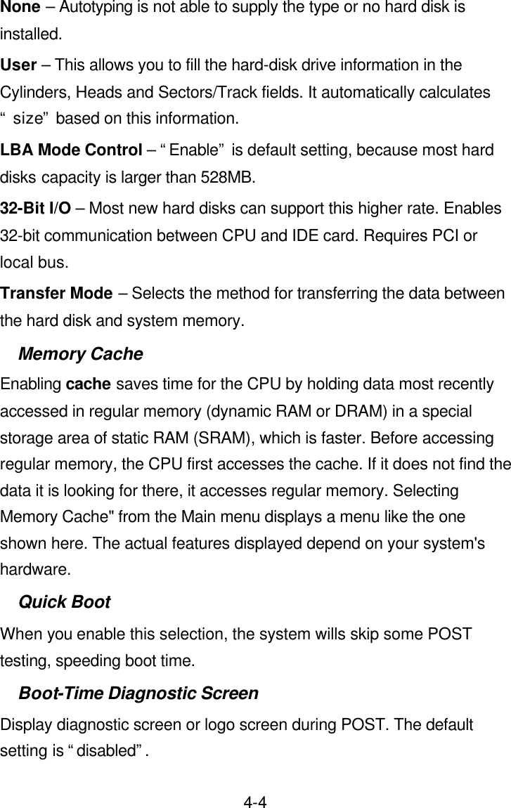  4-4None – Autotyping is not able to supply the type or no hard disk is installed. User – This allows you to fill the hard-disk drive information in the Cylinders, Heads and Sectors/Track fields. It automatically calculates “ size” based on this information. LBA Mode Control – “Enable” is default setting, because most hard disks capacity is larger than 528MB. 32-Bit I/O – Most new hard disks can support this higher rate. Enables 32-bit communication between CPU and IDE card. Requires PCI or local bus. Transfer Mode – Selects the method for transferring the data between the hard disk and system memory. Memory Cache Enabling cache saves time for the CPU by holding data most recently accessed in regular memory (dynamic RAM or DRAM) in a special storage area of static RAM (SRAM), which is faster. Before accessing regular memory, the CPU first accesses the cache. If it does not find the data it is looking for there, it accesses regular memory. Selecting Memory Cache&quot; from the Main menu displays a menu like the one shown here. The actual features displayed depend on your system&apos;s hardware. Quick Boot When you enable this selection, the system wills skip some POST testing, speeding boot time. Boot-Time Diagnostic Screen Display diagnostic screen or logo screen during POST. The default setting is “disabled”. 