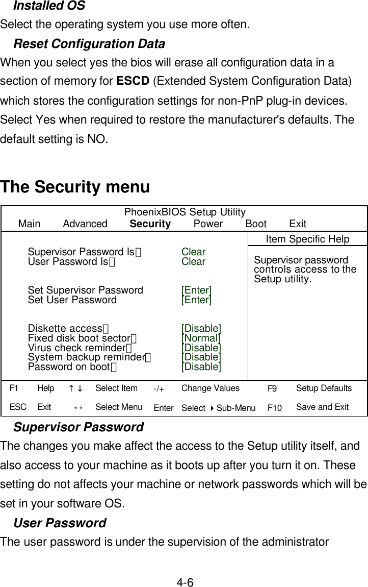  4-6Installed OS Select the operating system you use more often. Reset Configuration Data When you select yes the bios will erase all configuration data in a section of memory for ESCD (Extended System Configuration Data) which stores the configuration settings for non-PnP plug-in devices. Select Yes when required to restore the manufacturer&apos;s defaults. The default setting is NO.  The Security menu PhoenixBIOS Setup Utility Main    Advanced    Security    Power    Boot    Exit    Item Specific Help                Supervisor password controls access to the Setup utility.                                                     Supervisor Password The changes you make affect the access to the Setup utility itself, and also access to your machine as it boots up after you turn it on. These setting do not affects your machine or network passwords which will be set in your software OS. User Password The user password is under the supervision of the administrator Clear Clear   [Enter] [Enter]   [Disable] [Normal] [Disable] [Disable] [Disable] Supervisor Password Is： User Password Is：   Set Supervisor Password Set User Password   Diskette access： Fixed disk boot sector： Virus check reminder： System backup reminder：Password on boot： F1 ESC Help Exit ↑↓ Ö -/+ Enter Change Values Select 4Sub-Menu F9 F10 Setup Defaults Save and Exit  Select Item Select Menu 