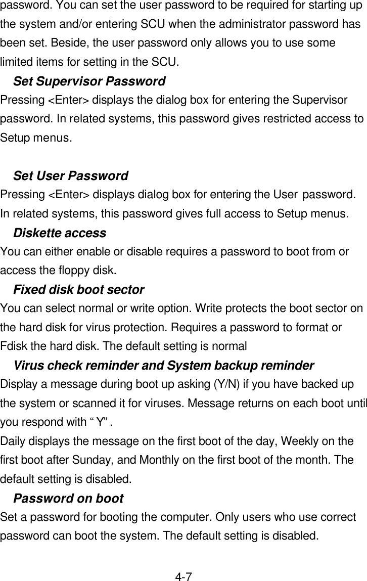  4-7password. You can set the user password to be required for starting up the system and/or entering SCU when the administrator password has been set. Beside, the user password only allows you to use some limited items for setting in the SCU. Set Supervisor Password Pressing &lt;Enter&gt; displays the dialog box for entering the Supervisor password. In related systems, this password gives restricted access to Setup menus.  Set User Password Pressing &lt;Enter&gt; displays dialog box for entering the User password.  In related systems, this password gives full access to Setup menus. Diskette access You can either enable or disable requires a password to boot from or access the floppy disk. Fixed disk boot sector You can select normal or write option. Write protects the boot sector on the hard disk for virus protection. Requires a password to format or Fdisk the hard disk. The default setting is normal Virus check reminder and System backup reminder Display a message during boot up asking (Y/N) if you have backed up the system or scanned it for viruses. Message returns on each boot until you respond with “Y”. Daily displays the message on the first boot of the day, Weekly on the first boot after Sunday, and Monthly on the first boot of the month. The default setting is disabled. Password on boot Set a password for booting the computer. Only users who use correct password can boot the system. The default setting is disabled. 