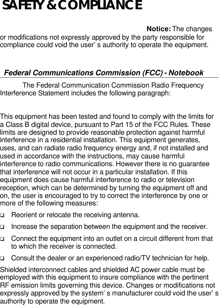     Notice: The changes or modifications not expressly approved by the party responsible for compliance could void the user’s authority to operate the equipment.  Federal Communications Commission (FCC) - Notebook  The Federal Communication Commission Radio Frequency Interference Statement includes the following paragraph:  This equipment has been tested and found to comply with the limits for a Class B digital device, pursuant to Part 15 of the FCC Rules. These limits are designed to provide reasonable protection against harmful interference in a residential installation. This equipment generates, uses, and can radiate radio frequency energy and, if not installed and used in accordance with the instructions, may cause harmful interference to radio communications. However there is no guarantee that interference will not occur in a particular installation. If this equipment does cause harmful interference to radio or television reception, which can be determined by turning the equipment off and on, the user is encouraged to try to correct the interference by one or more of the following measures: q Reorient or relocate the receiving antenna. q Increase the separation between the equipment and the receiver. q Connect the equipment into an outlet on a circuit different from that to which the receiver is connected. q Consult the dealer or an experienced radio/TV technician for help. Shielded interconnect cables and shielded AC power cable must be employed with this equipment to insure compliance with the pertinent RF emission limits governing this device. Changes or modifications not expressly approved by the system’s manufacturer could void the user’s authority to operate the equipment. SAFETY &amp; COMPLIANCE 