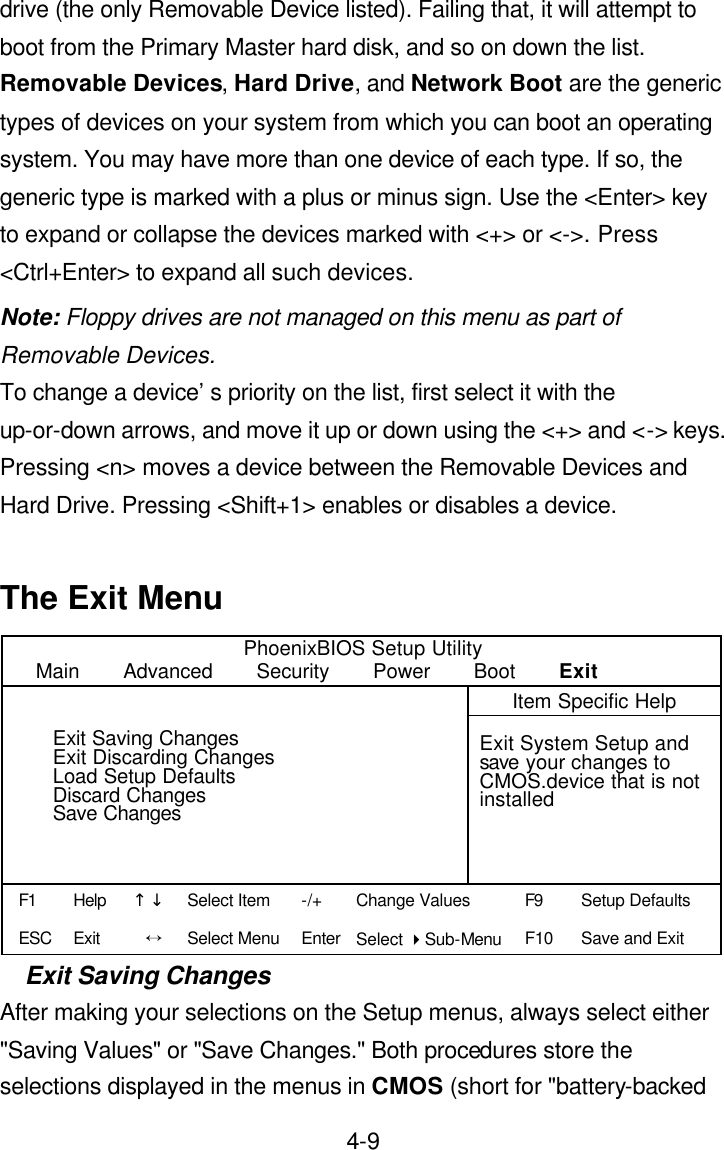  4-9drive (the only Removable Device listed). Failing that, it will attempt to boot from the Primary Master hard disk, and so on down the list.   Removable Devices, Hard Drive, and Network Boot are the generic types of devices on your system from which you can boot an operating system. You may have more than one device of each type. If so, the generic type is marked with a plus or minus sign. Use the &lt;Enter&gt; key to expand or collapse the devices marked with &lt;+&gt; or &lt;-&gt;. Press &lt;Ctrl+Enter&gt; to expand all such devices. Note: Floppy drives are not managed on this menu as part of Removable Devices. To change a device’s priority on the list, first select it with the up-or-down arrows, and move it up or down using the &lt;+&gt; and &lt;-&gt; keys. Pressing &lt;n&gt; moves a device between the Removable Devices and Hard Drive. Pressing &lt;Shift+1&gt; enables or disables a device.  The Exit Menu PhoenixBIOS Setup Utility Main    Advanced    Security    Power    Boot    Exit    Item Specific Help           Exit System Setup and save your changes to CMOS.device that is not installed                                                     Exit Saving Changes After making your selections on the Setup menus, always select either &quot;Saving Values&quot; or &quot;Save Changes.&quot; Both procedures store the selections displayed in the menus in CMOS (short for &quot;battery-backed Exit Saving Changes Exit Discarding Changes Load Setup Defaults Discard Changes Save Changes F1 ESC Help Exit ↑↓ Ö -/+ Enter Change Values Select 4Sub-Menu F9 F10 Setup Defaults Save and Exit  Select Item Select Menu 