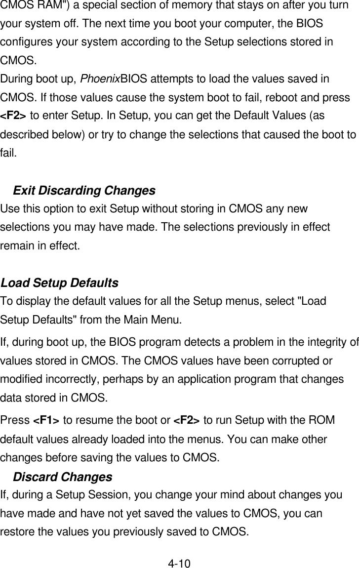 4-10CMOS RAM&quot;) a special section of memory that stays on after you turn your system off. The next time you boot your computer, the BIOS configures your system according to the Setup selections stored in CMOS. During boot up, PhoenixBIOS attempts to load the values saved in CMOS. If those values cause the system boot to fail, reboot and press &lt;F2&gt; to enter Setup. In Setup, you can get the Default Values (as described below) or try to change the selections that caused the boot to fail.  Exit Discarding Changes Use this option to exit Setup without storing in CMOS any new selections you may have made. The selections previously in effect remain in effect.  Load Setup Defaults To display the default values for all the Setup menus, select &quot;Load Setup Defaults&quot; from the Main Menu.   If, during boot up, the BIOS program detects a problem in the integrity of values stored in CMOS. The CMOS values have been corrupted or modified incorrectly, perhaps by an application program that changes data stored in CMOS.   Press &lt;F1&gt; to resume the boot or &lt;F2&gt; to run Setup with the ROM default values already loaded into the menus. You can make other changes before saving the values to CMOS.   Discard Changes If, during a Setup Session, you change your mind about changes you have made and have not yet saved the values to CMOS, you can restore the values you previously saved to CMOS. 