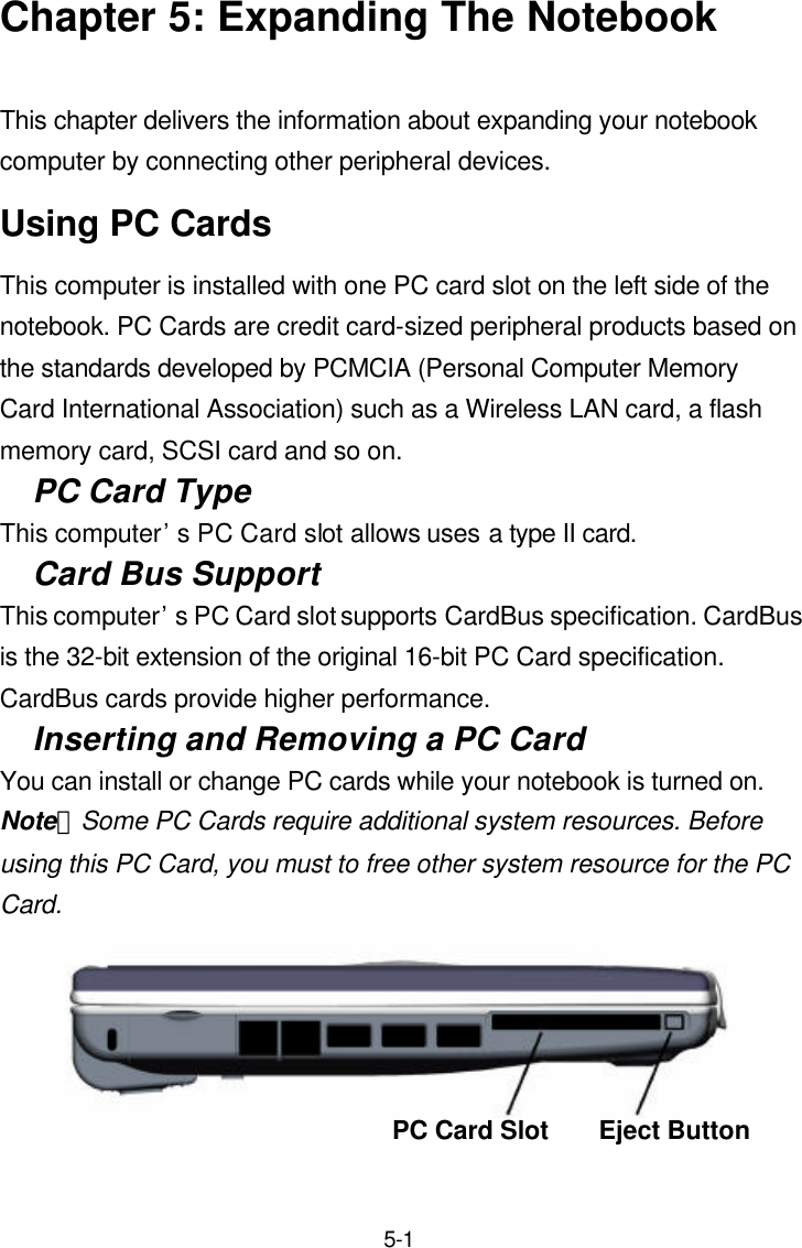  5-1 Chapter 5: Expanding The Notebook  This chapter delivers the information about expanding your notebook computer by connecting other peripheral devices. Using PC Cards This computer is installed with one PC card slot on the left side of the notebook. PC Cards are credit card-sized peripheral products based on the standards developed by PCMCIA (Personal Computer Memory Card International Association) such as a Wireless LAN card, a flash memory card, SCSI card and so on. PC Card Type This computer’s PC Card slot allows uses a type II card. Card Bus Support This computer’s PC Card slot supports CardBus specification. CardBus is the 32-bit extension of the original 16-bit PC Card specification. CardBus cards provide higher performance. Inserting and Removing a PC Card You can install or change PC cards while your notebook is turned on. Note：Some PC Cards require additional system resources. Before using this PC Card, you must to free other system resource for the PC Card.   PC Card Slot Eject Button 