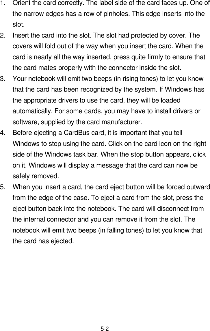  5-2 1. Orient the card correctly. The label side of the card faces up. One of the narrow edges has a row of pinholes. This edge inserts into the slot. 2. Insert the card into the slot. The slot had protected by cover. The covers will fold out of the way when you insert the card. When the card is nearly all the way inserted, press quite firmly to ensure that the card mates properly with the connector inside the slot. 3. Your notebook will emit two beeps (in rising tones) to let you know that the card has been recognized by the system. If Windows has the appropriate drivers to use the card, they will be loaded automatically. For some cards, you may have to install drivers or software, supplied by the card manufacturer. 4. Before ejecting a CardBus card, it is important that you tell Windows to stop using the card. Click on the card icon on the right side of the Windows task bar. When the stop button appears, click on it. Windows will display a message that the card can now be safely removed. 5. When you insert a card, the card eject button will be forced outward from the edge of the case. To eject a card from the slot, press the eject button back into the notebook. The card will disconnect from the internal connector and you can remove it from the slot. The notebook will emit two beeps (in falling tones) to let you know that the card has ejected.    