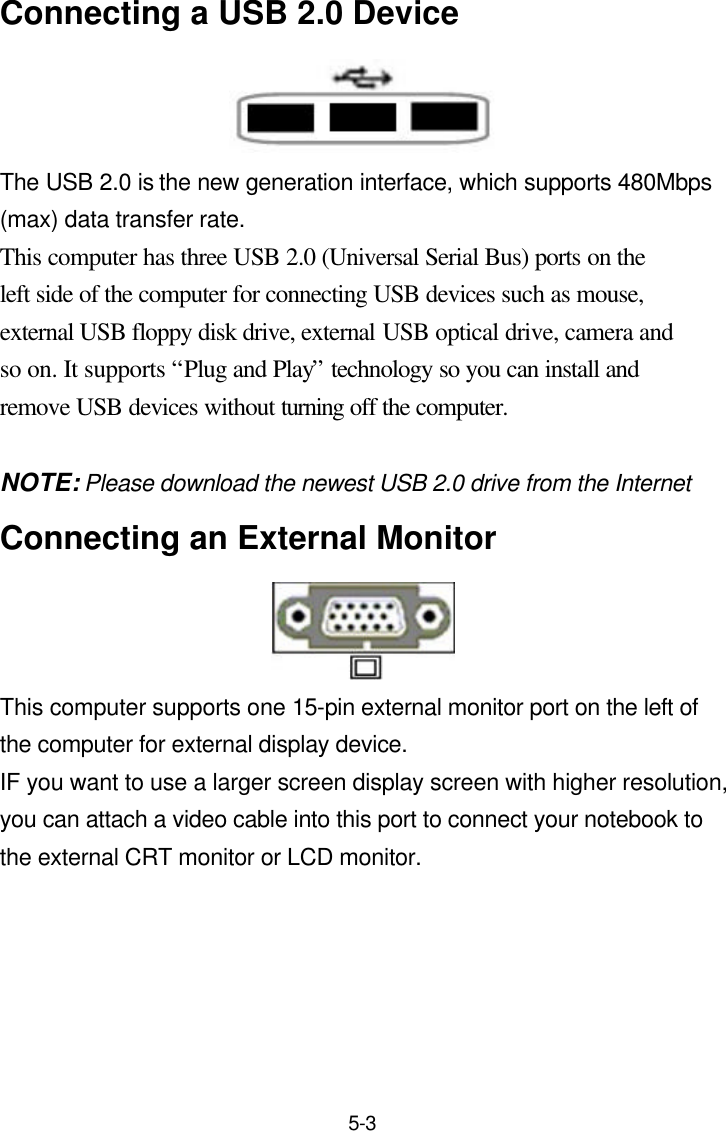  5-3 Connecting a USB 2.0 Device  The USB 2.0 is the new generation interface, which supports 480Mbps (max) data transfer rate. This computer has three USB 2.0 (Universal Serial Bus) ports on the left side of the computer for connecting USB devices such as mouse, external USB floppy disk drive, external USB optical drive, camera and so on. It supports “Plug and Play” technology so you can install and remove USB devices without turning off the computer.  NOTE: Please download the newest USB 2.0 drive from the Internet Connecting an External Monitor  This computer supports one 15-pin external monitor port on the left of the computer for external display device.   IF you want to use a larger screen display screen with higher resolution, you can attach a video cable into this port to connect your notebook to the external CRT monitor or LCD monitor.        