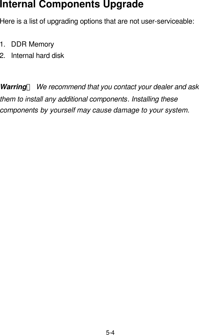  5-4  Internal Components Upgrade Here is a list of upgrading options that are not user-serviceable:    1. DDR Memory 2. Internal hard disk  Warring： We recommend that you contact your dealer and ask them to install any additional components. Installing these components by yourself may cause damage to your system. 