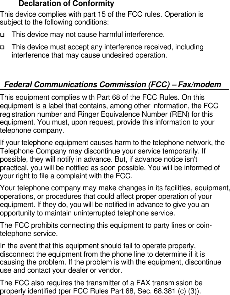  Declaration of Conformity This device complies with part 15 of the FCC rules. Operation is subject to the following conditions: q This device may not cause harmful interference. q This device must accept any interference received, including interference that may cause undesired operation.  Federal Communications Commission (FCC) – Fax/modem This equipment complies with Part 68 of the FCC Rules. On this equipment is a label that contains, among other information, the FCC registration number and Ringer Equivalence Number (REN) for this equipment. You must, upon request, provide this information to your telephone company. If your telephone equipment causes harm to the telephone network, the Telephone Company may discontinue your service temporarily. If possible, they will notify in advance. But, if advance notice isn&apos;t practical, you will be notified as soon possible. You will be informed of your right to file a complaint with the FCC.  Your telephone company may make changes in its facilities, equipment, operations, or procedures that could affect proper operation of your equipment. If they do, you will be notified in advance to give you an opportunity to maintain uninterrupted telephone service.   The FCC prohibits connecting this equipment to party lines or coin-telephone service. In the event that this equipment should fail to operate properly, disconnect the equipment from the phone line to determine if it is causing the problem. If the problem is with the equipment, discontinue use and contact your dealer or vendor. The FCC also requires the transmitter of a FAX transmission be properly identified (per FCC Rules Part 68, Sec. 68.381 (c) (3)).     