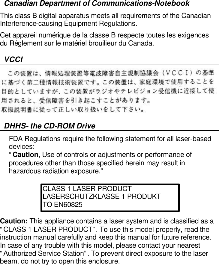   Canadian Department of Communications-Notebook This class B digital apparatus meets all requirements of the Canadian Interference-causing Equipment Regulations. Cet appareil numérique de la classe B respecte toutes les exigences du Réglement sur le matériel brouilieur du Canada. VCCI  DHHS- the CD-ROM Drive FDA Regulations require the following statement for all laser-based devices: “Caution, Use of controls or adjustments or performance of procedures other than those specified herein may result in hazardous radiation exposure.”     Caution: This appliance contains a laser system and is classified as a “CLASS 1 LASER PRODUCT”. To use this model properly, read the instruction manual carefully and keep this manual for future reference. In case of any trouble with this model, please contact your nearest “Authorized Service Station”. To prevent direct exposure to the laser beam, do not try to open this enclosure.     CLASS 1 LASER PRODUCT LASERSCHUTZKLASSE 1 PRODUKT TO EN60825 