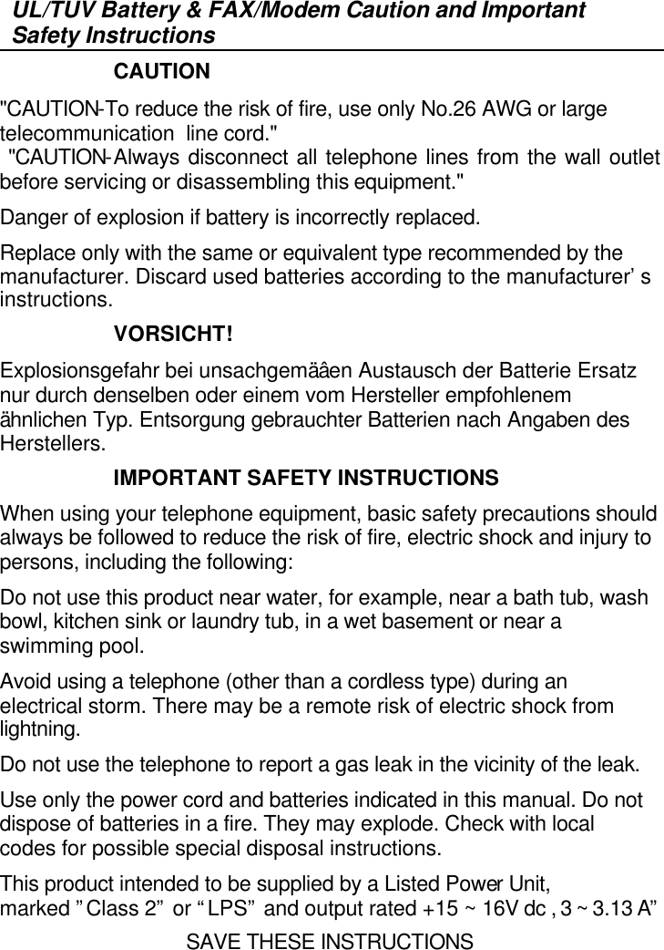   UL/TUV Battery &amp; FAX/Modem Caution and Important Safety Instructions                     CAUTION &quot;CAUTION-To reduce the risk of fire, use only No.26 AWG or large telecommunication line cord.&quot;  &quot;CAUTION-Always disconnect all telephone lines from the wall outlet before servicing or disassembling this equipment.&quot; Danger of explosion if battery is incorrectly replaced.  Replace only with the same or equivalent type recommended by the manufacturer. Discard used batteries according to the manufacturer’s instructions.                     VORSICHT! Explosionsgefahr bei unsachgemäâen Austausch der Batterie Ersatz nur durch denselben oder einem vom Hersteller empfohlenem ähnlichen Typ. Entsorgung gebrauchter Batterien nach Angaben des Herstellers.                     IMPORTANT SAFETY INSTRUCTIONS When using your telephone equipment, basic safety precautions should always be followed to reduce the risk of fire, electric shock and injury to persons, including the following: Do not use this product near water, for example, near a bath tub, wash bowl, kitchen sink or laundry tub, in a wet basement or near a swimming pool. Avoid using a telephone (other than a cordless type) during an electrical storm. There may be a remote risk of electric shock from lightning. Do not use the telephone to report a gas leak in the vicinity of the leak. Use only the power cord and batteries indicated in this manual. Do not dispose of batteries in a fire. They may explode. Check with local codes for possible special disposal instructions. This product intended to be supplied by a Listed Power Unit, marked ”Class 2” or “LPS” and output rated +15 ~ 16V dc , 3 ~ 3.13 A” SAVE THESE INSTRUCTIONS 