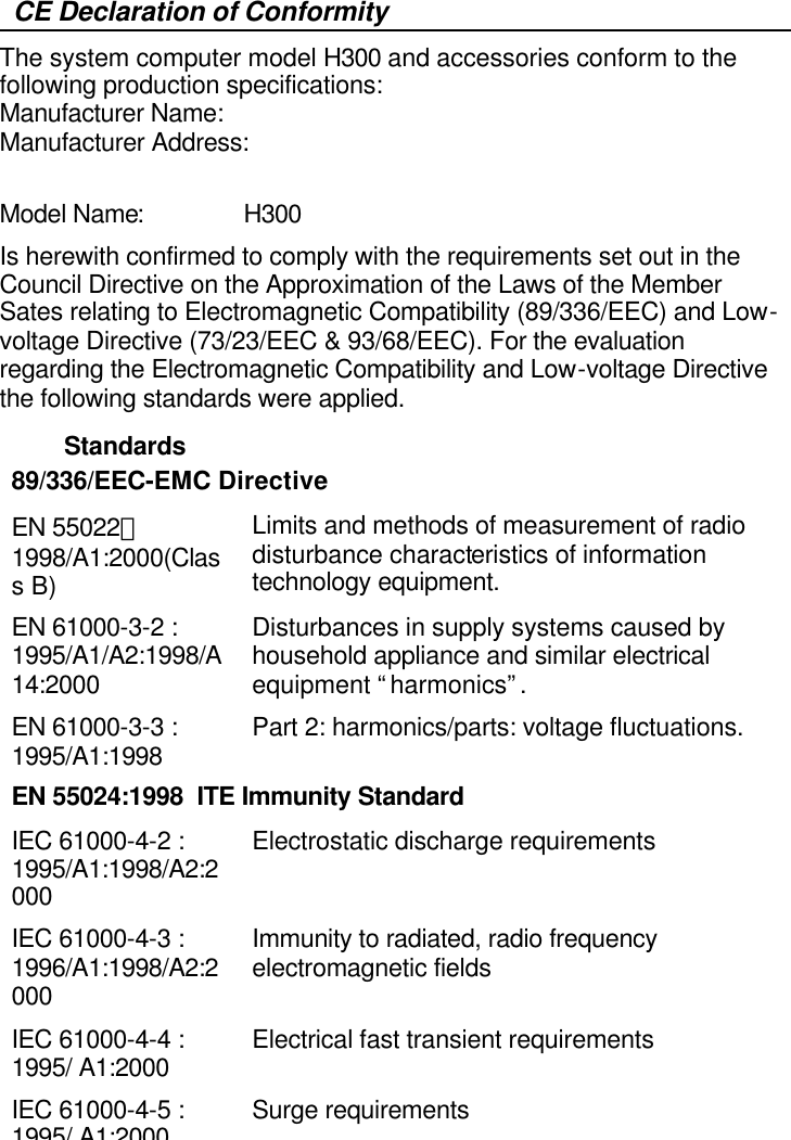   CE Declaration of Conformity The system computer model H300 and accessories conform to the following production specifications: Manufacturer Name:    Manufacturer Address:            Model Name:     H300 Is herewith confirmed to comply with the requirements set out in the Council Directive on the Approximation of the Laws of the Member Sates relating to Electromagnetic Compatibility (89/336/EEC) and Low-voltage Directive (73/23/EEC &amp; 93/68/EEC). For the evaluation regarding the Electromagnetic Compatibility and Low-voltage Directive the following standards were applied. Standards 89/336/EEC-EMC Directive EN 55022：1998/A1:2000(Class B)  Limits and methods of measurement of radio disturbance characteristics of information technology equipment. EN 61000-3-2 : 1995/A1/A2:1998/A14:2000  Disturbances in supply systems caused by household appliance and similar electrical equipment “harmonics”. EN 61000-3-3 : 1995/A1:1998 Part 2: harmonics/parts: voltage fluctuations. EN 55024:1998  ITE Immunity Standard IEC 61000-4-2 : 1995/A1:1998/A2:2000 Electrostatic discharge requirements IEC 61000-4-3 : 1996/A1:1998/A2:2000 Immunity to radiated, radio frequency electromagnetic fields IEC 61000-4-4 : 1995/ A1:2000 Electrical fast transient requirements IEC 61000-4-5 : 1995/ A1:2000 Surge requirements 