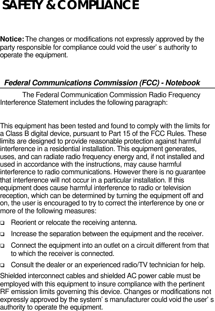      Notice: The changes or modifications not expressly approved by the party responsible for compliance could void the user’s authority to operate the equipment.  Federal Communications Commission (FCC) - Notebook  The Federal Communication Commission Radio Frequency Interference Statement includes the following paragraph:  This equipment has been tested and found to comply with the limits for a Class B digital device, pursuant to Part 15 of the FCC Rules. These limits are designed to provide reasonable protection against harmful interference in a residential installation. This equipment generates, uses, and can radiate radio frequency energy and, if not installed and used in accordance with the instructions, may cause harmful interference to radio communications. However there is no guarantee that interference will not occur in a particular installation. If this equipment does cause harmful interference to radio or television reception, which can be determined by turning the equipment off and on, the user is encouraged to try to correct the interference by one or more of the following measures: q Reorient or relocate the receiving antenna. q Increase the separation between the equipment and the receiver. q Connect the equipment into an outlet on a circuit different from that to which the receiver is connected. q Consult the dealer or an experienced radio/TV technician for help. Shielded interconnect cables and shielded AC power cable must be employed with this equipment to insure compliance with the pertinent RF emission limits governing this device. Changes or modifications not expressly approved by the system’s manufacturer could void the user’s authority to operate the equipment. SAFETY &amp; COMPLIANCE 